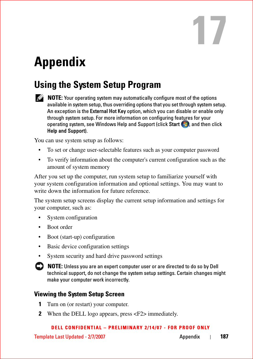 Template Last Updated - 2/7/2007 Appendix 187DELL CONFIDENTIAL – PRELIMINARY 2/14/07 - FOR PROOF ONLYAppendixUsing the System Setup Program NOTE: Your operating system may automatically configure most of the options available in system setup, thus overriding options that you set through system setup. An exception is the External Hot Key option, which you can disable or enable only through system setup. For more information on configuring features for your operating system, see Windows Help and Support (click Start  , and then click Help and Support).You can use system setup as follows:• To set or change user-selectable features such as your computer password• To verify information about the computer&apos;s current configuration such as the amount of system memoryAfter you set up the computer, run system setup to familiarize yourself with your system configuration information and optional settings. You may want to write down the information for future reference.The system setup screens display the current setup information and settings for your computer, such as:• System configuration• Boot order• Boot (start-up) configuration • Basic device configuration settings• System security and hard drive password settings NOTE: Unless you are an expert computer user or are directed to do so by Dell technical support, do not change the system setup settings. Certain changes might make your computer work incorrectly. Viewing the System Setup Screen1Turn on (or restart) your computer.2When the DELL logo appears, press &lt;F2&gt; immediately.