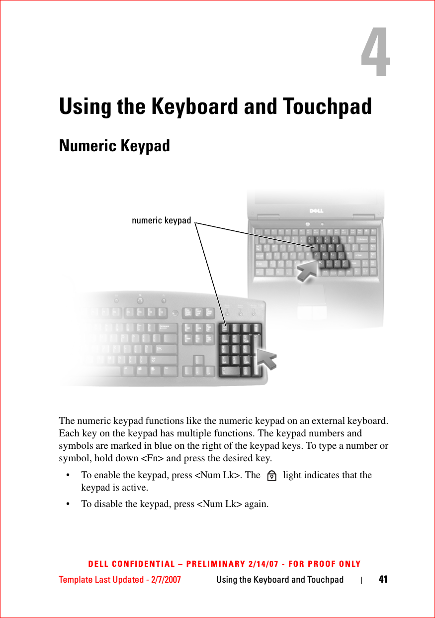 Template Last Updated - 2/7/2007 Using the Keyboard and Touchpad 41DELL CONFIDENTIAL – PRELIMINARY 2/14/07 - FOR PROOF ONLYUsing the Keyboard and TouchpadNumeric KeypadThe numeric keypad functions like the numeric keypad on an external keyboard. Each key on the keypad has multiple functions. The keypad numbers and symbols are marked in blue on the right of the keypad keys. To type a number or symbol, hold down &lt;Fn&gt; and press the desired key.• To enable the keypad, press &lt;Num Lk&gt;. The   light indicates that the keypad is active.• To disable the keypad, press &lt;Num Lk&gt; again. numeric keypad9