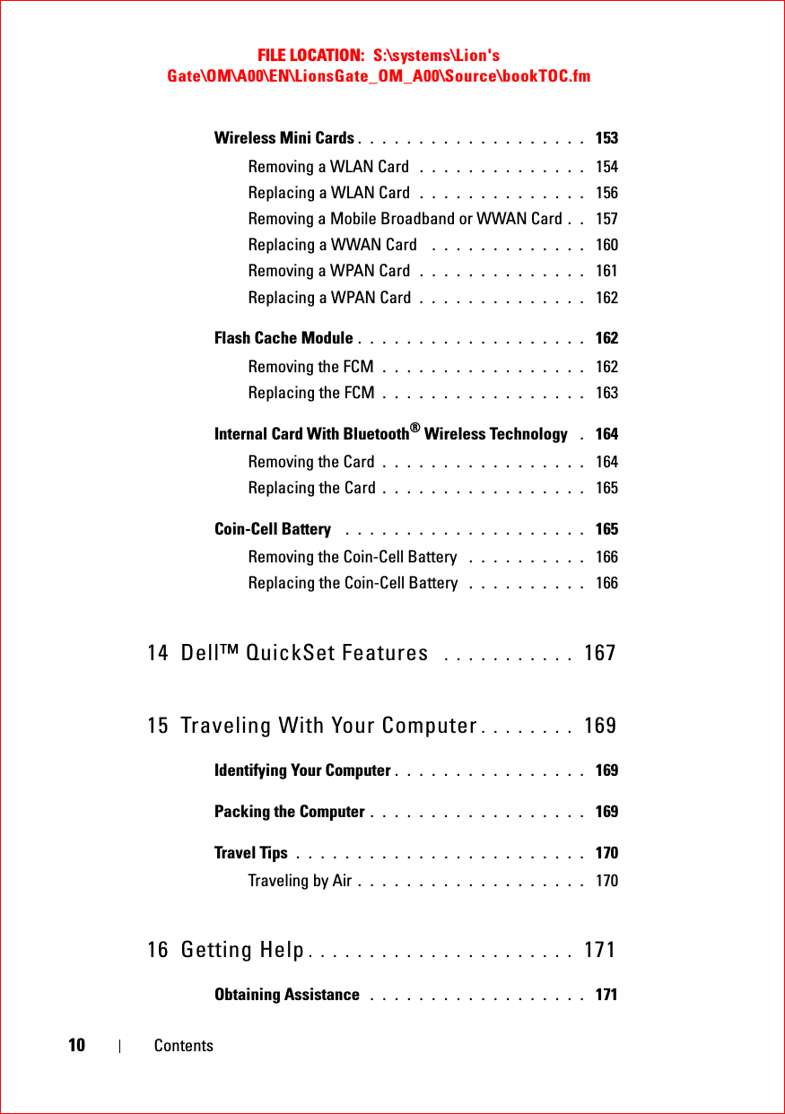 FILE LOCATION:  S:\systems\Lion&apos;s Gate\OM\A00\EN\LionsGate_OM_A00\Source\bookTOC.fm10 ContentsWireless Mini Cards . . . . . . . . . . . . . . . . . . .  153Removing a WLAN Card  . . . . . . . . . . . . . .  154Replacing a WLAN Card  . . . . . . . . . . . . . .  156Removing a Mobile Broadband or WWAN Card . .  157Replacing a WWAN Card  . . . . . . . . . . . . .  160Removing a WPAN Card  . . . . . . . . . . . . . .  161Replacing a WPAN Card . . . . . . . . . . . . . .  162Flash Cache Module . . . . . . . . . . . . . . . . . . .  162Removing the FCM . . . . . . . . . . . . . . . . .  162Replacing the FCM . . . . . . . . . . . . . . . . .  163Internal Card With Bluetooth® Wireless Technology  . 164Removing the Card . . . . . . . . . . . . . . . . .  164Replacing the Card . . . . . . . . . . . . . . . . .  165Coin-Cell Battery  . . . . . . . . . . . . . . . . . . . .  165Removing the Coin-Cell Battery  . . . . . . . . . .  166Replacing the Coin-Cell Battery  . . . . . . . . . .  16614 Dell™ QuickSet Features  . . . . . . . . . . .  16715 Traveling With Your Computer . . . . . . . .  169Identifying Your Computer . . . . . . . . . . . . . . . .  169Packing the Computer . . . . . . . . . . . . . . . . . .  169Travel Tips . . . . . . . . . . . . . . . . . . . . . . . .  170Traveling by Air . . . . . . . . . . . . . . . . . . .  17016 Getting Help . . . . . . . . . . . . . . . . . . . . . .  171Obtaining Assistance  . . . . . . . . . . . . . . . . . .  171