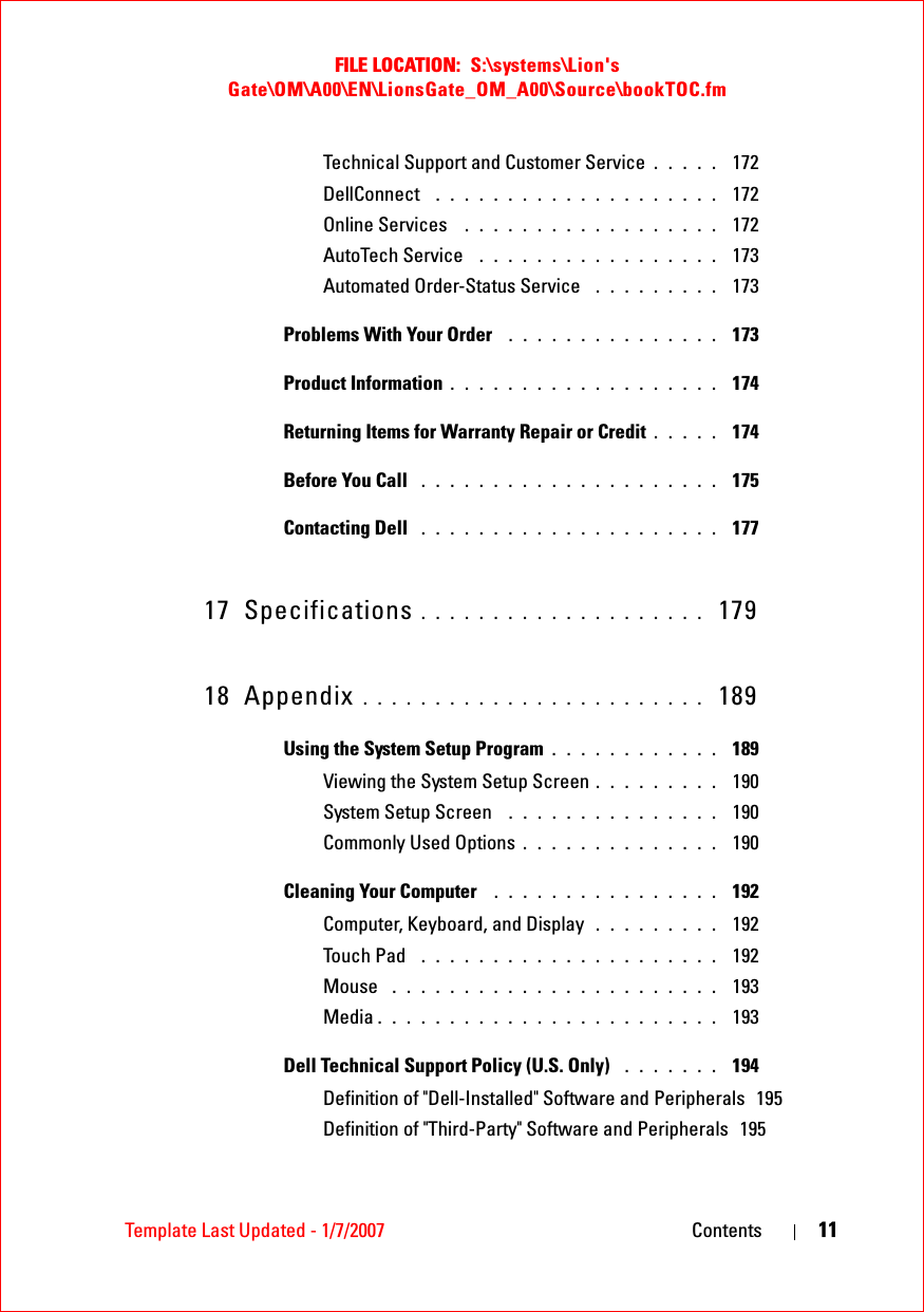 FILE LOCATION:  S:\systems\Lion&apos;s Gate\OM\A00\EN\LionsGate_OM_A00\Source\bookTOC.fmTemplate Last Updated - 1/7/2007 Contents 11Technical Support and Customer Service . . . . .  172DellConnect  . . . . . . . . . . . . . . . . . . . .  172Online Services  . . . . . . . . . . . . . . . . . .  172AutoTech Service  . . . . . . . . . . . . . . . . .  173Automated Order-Status Service  . . . . . . . . .  173Problems With Your Order  . . . . . . . . . . . . . . .  173Product Information . . . . . . . . . . . . . . . . . . .  174Returning Items for Warranty Repair or Credit . . . . .  174Before You Call  . . . . . . . . . . . . . . . . . . . . .  175Contacting Dell  . . . . . . . . . . . . . . . . . . . . .  17717 Specifications . . . . . . . . . . . . . . . . . . . .  17918 Appendix . . . . . . . . . . . . . . . . . . . . . . . .  189Using the System Setup Program . . . . . . . . . . . .  189Viewing the System Setup Screen . . . . . . . . .  190System Setup Screen  . . . . . . . . . . . . . . .  190Commonly Used Options . . . . . . . . . . . . . .  190Cleaning Your Computer  . . . . . . . . . . . . . . . .  192Computer, Keyboard, and Display  . . . . . . . . .  192Touch Pad  . . . . . . . . . . . . . . . . . . . . .  192Mouse  . . . . . . . . . . . . . . . . . . . . . . .  193Media . . . . . . . . . . . . . . . . . . . . . . . .  193Dell Technical Support Policy (U.S. Only)  . . . . . . .  194Definition of &quot;Dell-Installed&quot; Software and Peripherals 195Definition of &quot;Third-Party&quot; Software and Peripherals 195