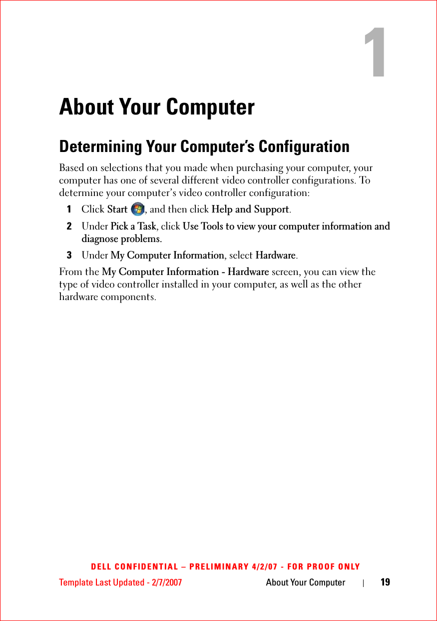 Template Last Updated - 2/7/2007 About Your Computer 19DELL CONFIDENTIAL – PRELIMINARY 4/2/07 - FOR PROOF ONLYAbout Your ComputerDetermining Your Computer’s ConfigurationBased on selections that you made when purchasing your computer, your computer has one of several different video controller configurations. To determine your computer’s video controller configuration: 1ClickStart, and then clickHelp and Support.2UnderPick a Task, click Use Tools to view your computer information and diagnose problems.3UnderMy Computer Information, select Hardware.From the My Computer Information - Hardware screen, you can view the type of video controller installed in your computer, as well as the other hardware components.