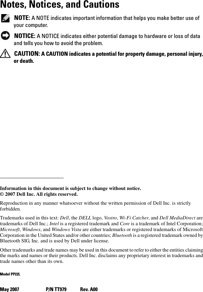 Notes, Notices, and CautionsNOTE: A NOTE indicates important information that helps you make better use of your computer.NOTICE: A NOTICE indicates either potential damage to hardware or loss of data and tells you how to avoid the problem.CAUTION: A CAUTION indicates a potential for property damage, personal injury, or death.____________________Information in this document is subject to change without notice.© 2007 Dell Inc. All rights reserved.Reproduction in any manner whatsoever without the written permission of Dell Inc. is strictly forbidden.Trademarks used in this text: Dell, the DELL logo, Vostro,Wi-Fi Catcher, and Dell MediaDirect are trademarks of Dell Inc.; Intel is a registered trademark and Core is a trademark of Intel Corporation; Microsoft,Windows, and Windows Vista are either trademarks or registered trademarks of Microsoft Corporation in the United States and/or other countries; Bluetooth is a registered trademark owned by Bluetooth SIG, Inc. and is used by Dell under license.Other trademarks and trade names may be used in this document to refer to either the entities claiming the marks and names or their products. Dell Inc. disclaims any proprietary interest in trademarks and trade names other than its own.Model PP22LMay 2007 P/N TT979 Rev. A00