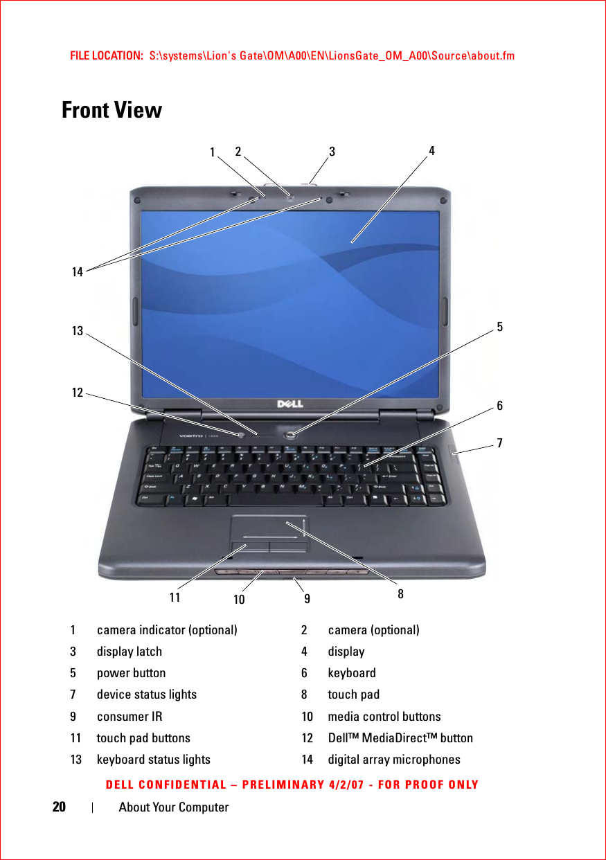 20 About Your ComputerFILE LOCATION:  S:\systems\Lion&apos;s Gate\OM\A00\EN\LionsGate_OM_A00\Source\about.fmDELL CONFIDENTIAL – PRELIMINARY 4/2/07 - FOR PROOF ONLYFront View1 camera indicator (optional) 2 camera (optional)3 display latch 4 display5 power button 6 keyboard7 device status lights 8 touch pad9 consumer IR 10 media control buttons11 touch pad buttons 12 Dell™ MediaDirect™ button13 keyboard status lights 14 digital array microphones4513361287142111 910