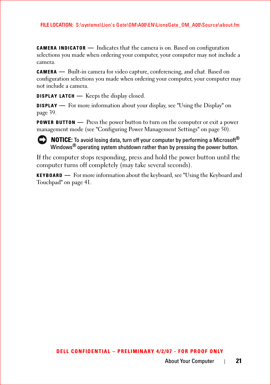 About Your Computer 21FILE LOCATION:  S:\systems\Lion&apos;s Gate\OM\A00\EN\LionsGate_OM_A00\Source\about.fmDELL CONFIDENTIAL – PRELIMINARY 4/2/07 - FOR PROOF ONLYCAMERA INDICATOR —Indicates that the camera is on. Based on configuration selections you made when ordering your computer, your computer may not include a camera.CAMERA —Built-in camera for video capture, conferencing, and chat. Based on configuration selections you made when ordering your computer, your computer may not include a camera.DISPLAY LATCH —Keeps the display closed.DISPLAY —For more information about your display, see &quot;Using the Display&quot; on page 39.POWER BUTTON —Press the power button to turn on the computer or exit a power management mode (see &quot;Configuring Power Management Settings&quot; on page 50).NOTICE: To avoid losing data, turn off your computer by performing a Microsoft®Windows®operating system shutdown rather than by pressing the power button.If the computer stops responding, press and hold the power button until the computer turns off completely (may take several seconds).KEYBOARD —For more information about the keyboard, see &quot;Using the Keyboard and Touchpad&quot; on page 41. 