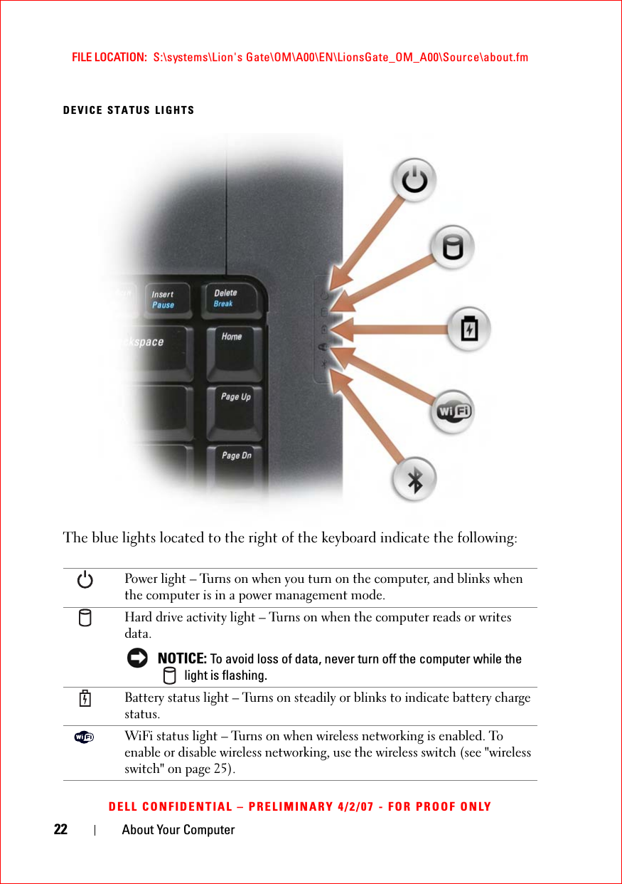 22 About Your ComputerFILE LOCATION:  S:\systems\Lion&apos;s Gate\OM\A00\EN\LionsGate_OM_A00\Source\about.fmDELL CONFIDENTIAL – PRELIMINARY 4/2/07 - FOR PROOF ONLYDEVICE STATUS LIGHTSThe blue lights located to the right of the keyboard indicate the following:Power light – Turns on when you turn on the computer, and blinks when the computer is in a power management mode. Hard drive activity light – Turns on when the computer reads or writes data.NOTICE: To avoid loss of data, never turn off the computer while the  light is flashing.Battery status light – Turns on steadily or blinks to indicate battery charge status.WiFi status light – Turns on when wireless networking is enabled. To enable or disable wireless networking, use the wireless switch (see &quot;wireless switch&quot; on page 25).