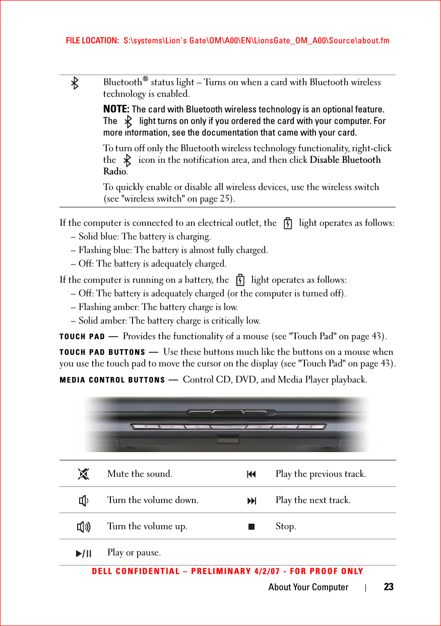 About Your Computer 23FILE LOCATION:  S:\systems\Lion&apos;s Gate\OM\A00\EN\LionsGate_OM_A00\Source\about.fmDELL CONFIDENTIAL – PRELIMINARY 4/2/07 - FOR PROOF ONLYIf the computer is connected to an electrical outlet, the   light operates as follows:– Solid blue: The battery is charging.– Flashing blue: The battery is almost fully charged.– Off: The battery is adequately charged.If the computer is running on a battery, the   light operates as follows:– Off: The battery is adequately charged (or the computer is turned off).– Flashing amber: The battery charge is low.– Solid amber: The battery charge is critically low.TOUCH PAD —Provides the functionality of a mouse (see &quot;Touch Pad&quot; on page 43).TOUCH PAD BUTTONS —Use these buttons much like the buttons on a mouse when you use the touch pad to move the cursor on the display (see &quot;Touch Pad&quot; on page 43).MEDIA CONTROL BUTTONS —Control CD, DVD, and Media Player playback.Bluetooth® status light – Turns on when a card with Bluetooth wireless technology is enabled.NOTE: The card with Bluetooth wireless technology is an optional feature. The   light turns on only if you ordered the card with your computer. For more information, see the documentation that came with your card.To turn off only the Bluetooth wireless technology functionality, right-click the   icon in the notification area, and then click Disable Bluetooth Radio.To quickly enable or disable all wireless devices, use the wireless switch (see &quot;wireless switch&quot; on page 25).Mute the sound.  Play the previous track.Turn the volume down. Play the next track. Turn the volume up. Stop. Play or pause. 