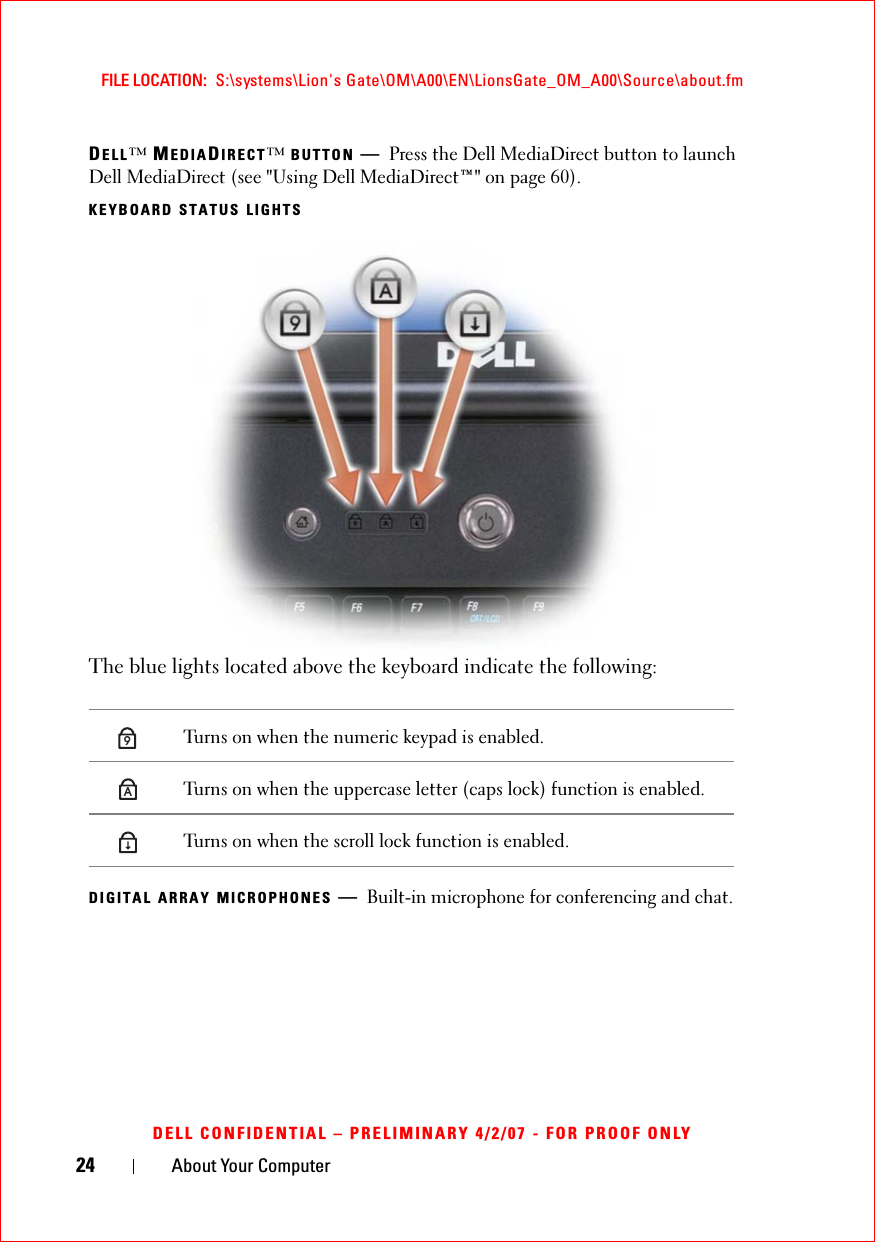 24 About Your ComputerFILE LOCATION:  S:\systems\Lion&apos;s Gate\OM\A00\EN\LionsGate_OM_A00\Source\about.fmDELL CONFIDENTIAL – PRELIMINARY 4/2/07 - FOR PROOF ONLYDELL™ MEDIADIRECT™BUTTON —Press the Dell MediaDirect button to launch Dell MediaDirect (see &quot;Using Dell MediaDirect™&quot; on page 60).KEYBOARD STATUS LIGHTSThe blue lights located above the keyboard indicate the following:DIGITAL ARRAY MICROPHONES —Built-in microphone for conferencing and chat.Turns on when the numeric keypad is enabled.Turns on when the uppercase letter (caps lock) function is enabled.Turns on when the scroll lock function is enabled.9A