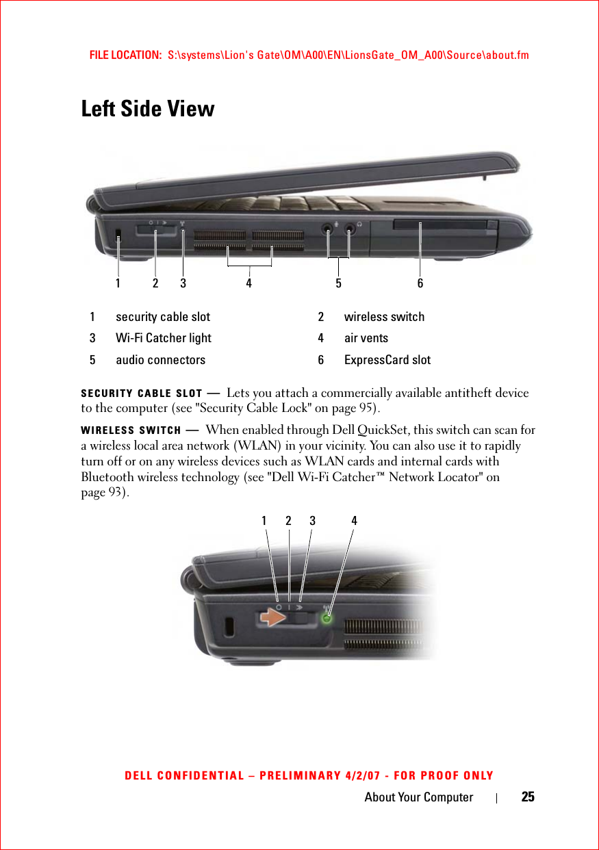 About Your Computer 25FILE LOCATION:  S:\systems\Lion&apos;s Gate\OM\A00\EN\LionsGate_OM_A00\Source\about.fmDELL CONFIDENTIAL – PRELIMINARY 4/2/07 - FOR PROOF ONLYLeft Side ViewSECURITY CABLE SLOT —Lets you attach a commercially available antitheft device to the computer (see &quot;Security Cable Lock&quot; on page 95).WIRELESS SWITCH —When enabled through Dell QuickSet, this switch can scan for a wireless local area network (WLAN) in your vicinity. You can also use it to rapidly turn off or on any wireless devices such as WLAN cards and internal cards with Bluetooth wireless technology (see &quot;Dell Wi-Fi Catcher™ Network Locator&quot; on page 93).1 security cable slot 2 wireless switch3 Wi-Fi Catcher light 4 air vents5 audio connectors 6 ExpressCard slot12563 41 2 3 4