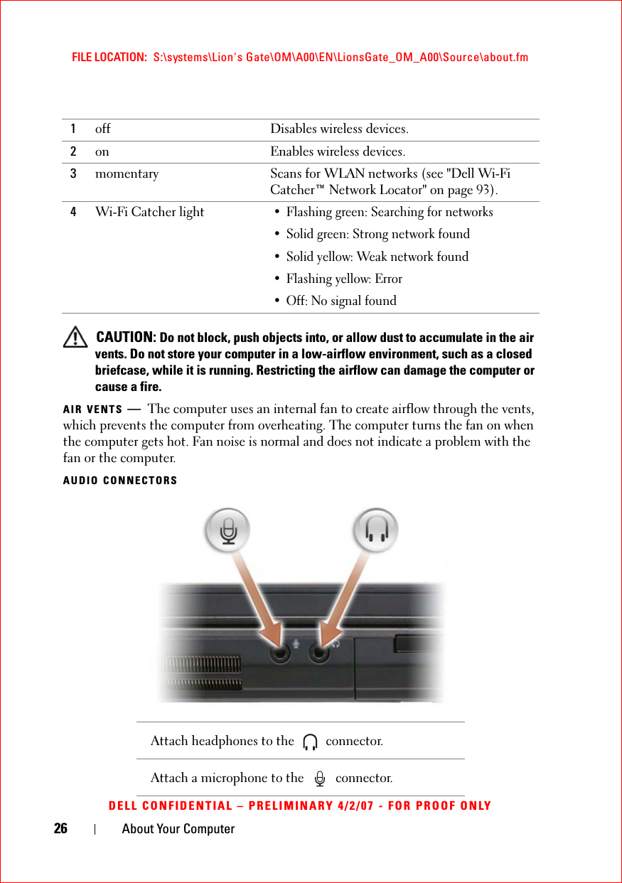 26 About Your ComputerFILE LOCATION:  S:\systems\Lion&apos;s Gate\OM\A00\EN\LionsGate_OM_A00\Source\about.fmDELL CONFIDENTIAL – PRELIMINARY 4/2/07 - FOR PROOF ONLYCAUTION: Do not block, push objects into, or allow dust to accumulate in the air vents. Do not store your computer in a low-airflow environment, such as a closed briefcase, while it is running. Restricting the airflow can damage the computer or cause a fire.AIR VENTS —The computer uses an internal fan to create airflow through the vents, which prevents the computer from overheating. The computer turns the fan on when the computer gets hot. Fan noise is normal and does not indicate a problem with the fan or the computer.AUDIO CONNECTORS1off Disables wireless devices.2on Enables wireless devices.3momentary Scans for WLAN networks (see &quot;Dell Wi-Fi Catcher™ Network Locator&quot; on page 93).4Wi-Fi Catcher light• Flashing green: Searching for networks• Solid green: Strong network found• Solid yellow: Weak network found• Flashing yellow: Error• Off: No signal foundAttach headphones to the   connector. Attach a microphone to the   connector.