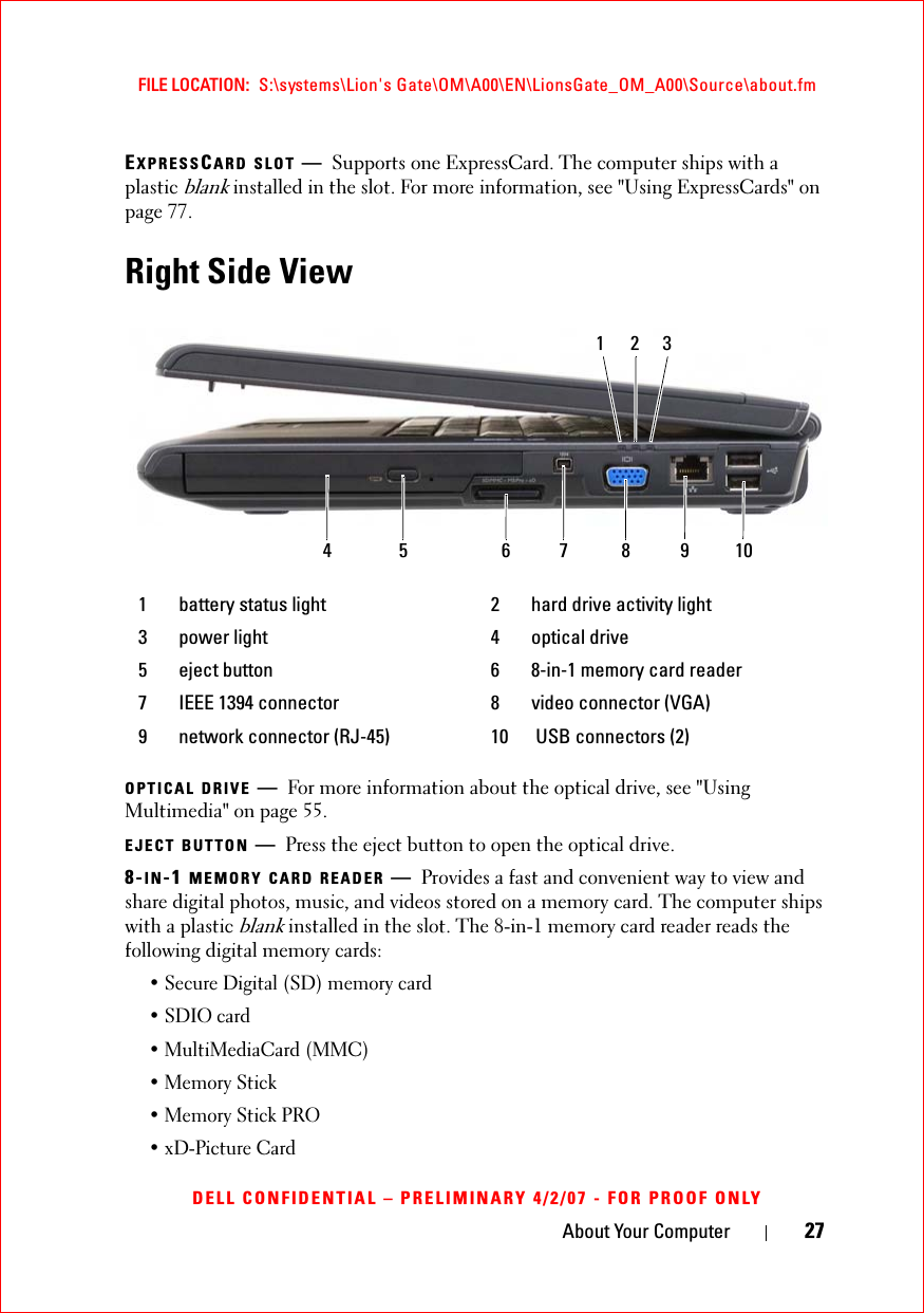 About Your Computer 27FILE LOCATION:  S:\systems\Lion&apos;s Gate\OM\A00\EN\LionsGate_OM_A00\Source\about.fmDELL CONFIDENTIAL – PRELIMINARY 4/2/07 - FOR PROOF ONLYEXPRESSCARD SLOT —Supports one ExpressCard. The computer ships with a plastic blank installed in the slot. For more information, see &quot;Using ExpressCards&quot; on page 77.Right Side ViewOPTICAL DRIVE —For more information about the optical drive, see &quot;Using Multimedia&quot; on page 55.EJECT BUTTON —Press the eject button to open the optical drive.8-IN-1 MEMORY CARD READER —Provides a fast and convenient way to view and share digital photos, music, and videos stored on a memory card. The computer ships with a plastic blank installed in the slot. The 8-in-1 memory card reader reads the following digital memory cards:• Secure Digital (SD) memory card• SDIO card• MultiMediaCard (MMC)• Memory Stick • Memory Stick PRO • xD-Picture Card 1 battery status light 2 hard drive activity light3 power light 4 optical drive5 eject button 6 8-in-1 memory card reader7 IEEE 1394 connector 8 video connector (VGA)9 network connector (RJ-45) 10  USB connectors (2)4 6 7 91085123