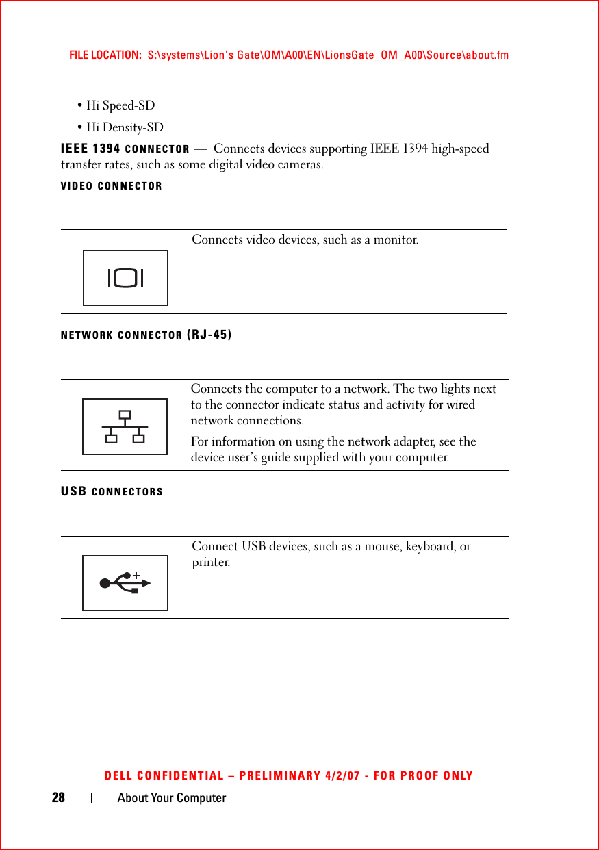 28 About Your ComputerFILE LOCATION:  S:\systems\Lion&apos;s Gate\OM\A00\EN\LionsGate_OM_A00\Source\about.fmDELL CONFIDENTIAL – PRELIMINARY 4/2/07 - FOR PROOF ONLY• Hi Speed-SD• Hi Density-SDIEEE 1394 CONNECTOR —Connects devices supporting IEEE 1394 high-speed transfer rates, such as some digital video cameras.VIDEO CONNECTORNETWORK CONNECTOR (RJ-45)USB CONNECTORSConnects video devices, such as a monitor.Connects the computer to a network. The two lights next to the connector indicate status and activity for wired network connections.For information on using the network adapter, see the device user’s guide supplied with your computer.Connect USB devices, such as a mouse, keyboard, or printer.