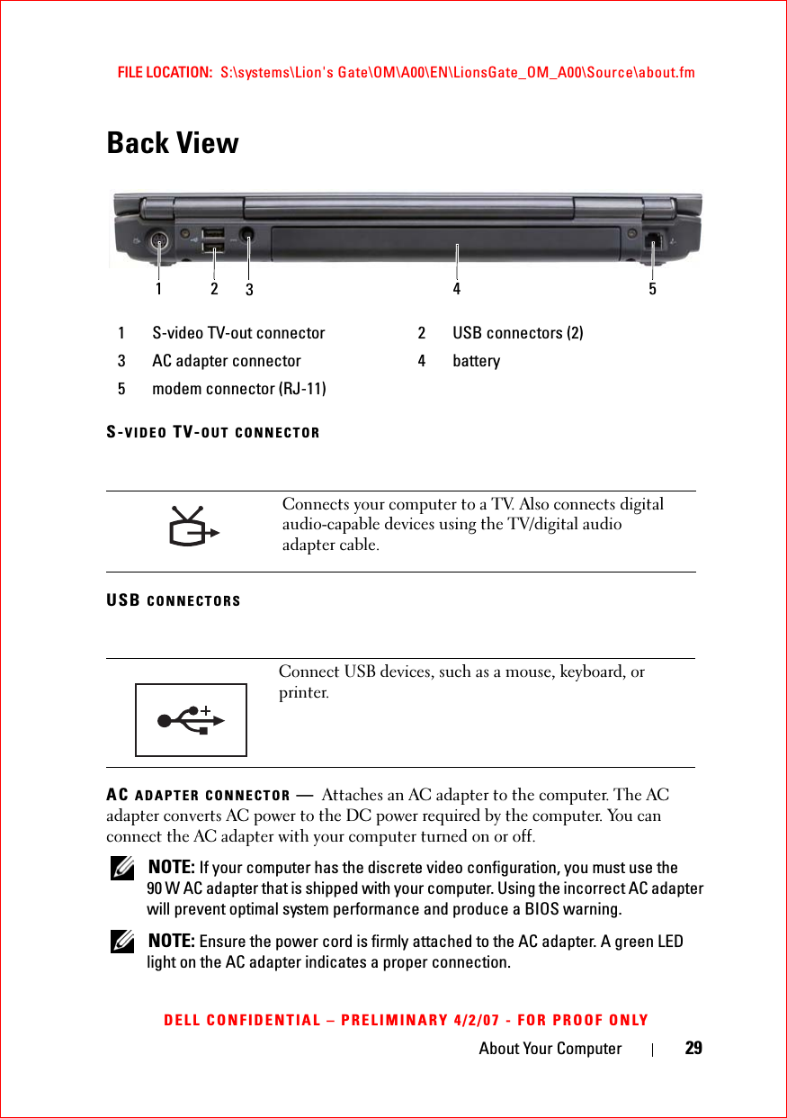 About Your Computer 29FILE LOCATION:  S:\systems\Lion&apos;s Gate\OM\A00\EN\LionsGate_OM_A00\Source\about.fmDELL CONFIDENTIAL – PRELIMINARY 4/2/07 - FOR PROOF ONLYBack ViewS-VIDEO TV-OUT CONNECTORUSB CONNECTORSAC ADAPTER CONNECTOR —Attaches an AC adapter to the computer. The AC adapter converts AC power to the DC power required by the computer. You can connect the AC adapter with your computer turned on or off.NOTE: If your computer has the discrete video configuration, you must use the 90 W AC adapter that is shipped with your computer. Using the incorrect AC adapter will prevent optimal system performance and produce a BIOS warning.NOTE: Ensure the power cord is firmly attached to the AC adapter. A green LED light on the AC adapter indicates a proper connection.1 S-video TV-out connector 2 USB connectors (2)3 AC adapter connector 4 battery5 modem connector (RJ-11)Connects your computer to a TV. Also connects digital audio-capable devices using the TV/digital audio adapter cable.Connect USB devices, such as a mouse, keyboard, or printer. 1 2 354