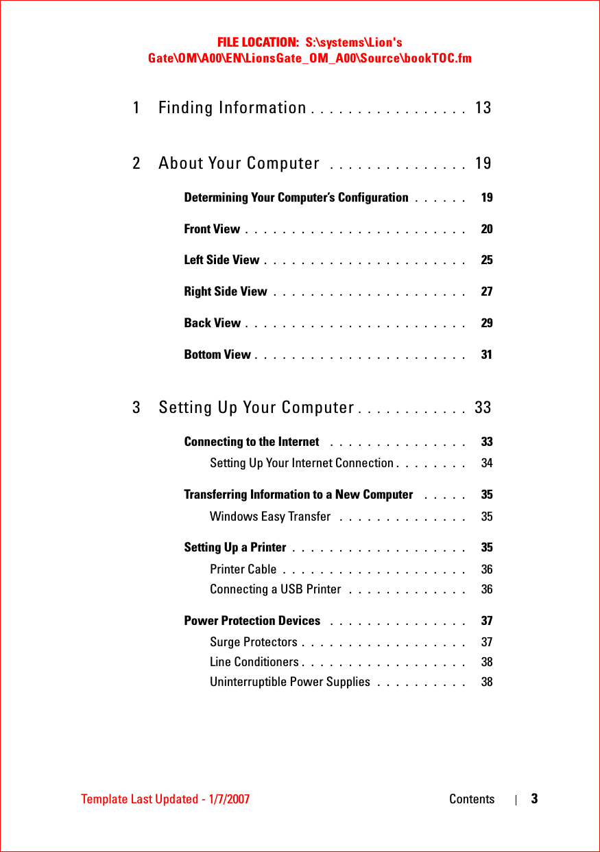 FILE LOCATION:  S:\systems\Lion&apos;s Gate\OM\A00\EN\LionsGate_OM_A00\Source\bookTOC.fmTemplate Last Updated - 1/7/2007 Contents 31 Finding Information . . . . . . . . . . . . . . . . .  132 About Your Computer  . . . . . . . . . . . . . . .  19Determining Your Computer’s Configuration . . . . . .   19Front View . . . . . . . . . . . . . . . . . . . . . . . .   20Left Side View . . . . . . . . . . . . . . . . . . . . . .   25Right Side View . . . . . . . . . . . . . . . . . . . . .   27Back View . . . . . . . . . . . . . . . . . . . . . . . .   29Bottom View . . . . . . . . . . . . . . . . . . . . . . .   313 Setting Up Your Computer . . . . . . . . . . . .  33Connecting to the Internet  . . . . . . . . . . . . . . .   33Setting Up Your Internet Connection . . . . . . . .   34Transferring Information to a New Computer  . . . . .   35Windows Easy Transfer  . . . . . . . . . . . . . .   35Setting Up a Printer . . . . . . . . . . . . . . . . . . .   35Printer Cable . . . . . . . . . . . . . . . . . . . .   36Connecting a USB Printer  . . . . . . . . . . . . .   36Power Protection Devices  . . . . . . . . . . . . . . .   37Surge Protectors . . . . . . . . . . . . . . . . . .   37Line Conditioners . . . . . . . . . . . . . . . . . .   38Uninterruptible Power Supplies  . . . . . . . . . .   38