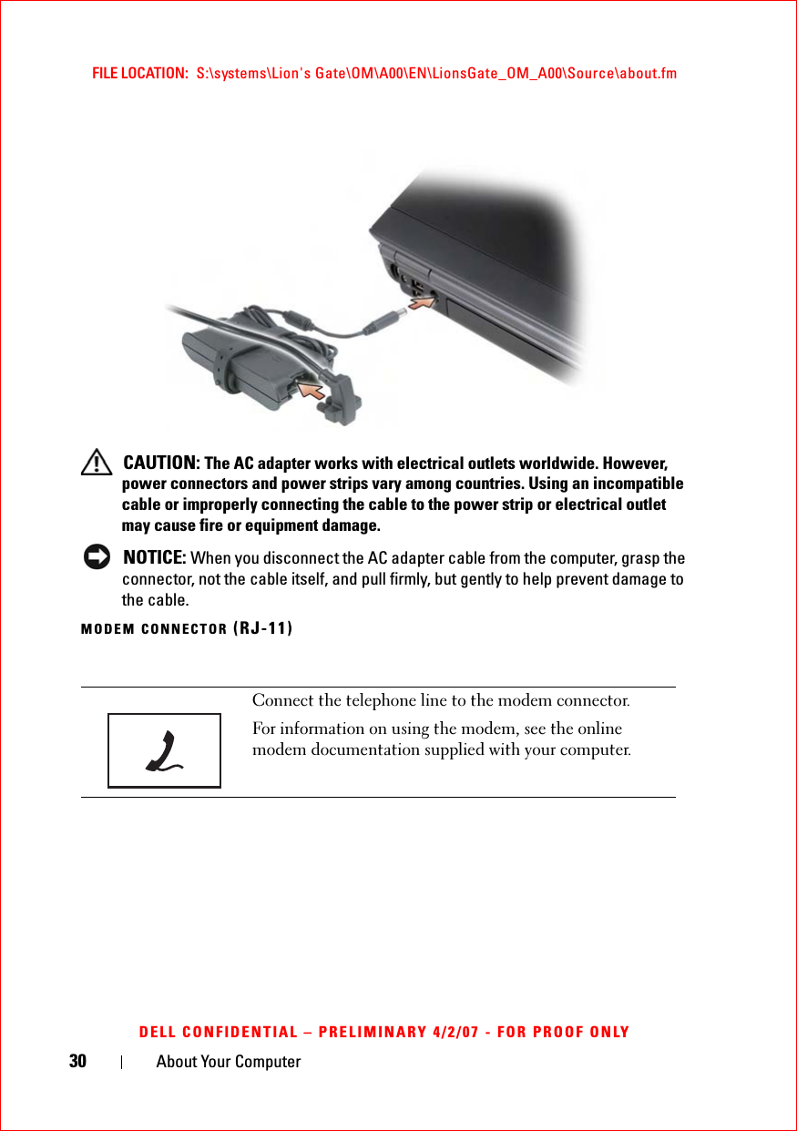 30 About Your ComputerFILE LOCATION:  S:\systems\Lion&apos;s Gate\OM\A00\EN\LionsGate_OM_A00\Source\about.fmDELL CONFIDENTIAL – PRELIMINARY 4/2/07 - FOR PROOF ONLYCAUTION: The AC adapter works with electrical outlets worldwide. However, power connectors and power strips vary among countries. Using an incompatible cable or improperly connecting the cable to the power strip or electrical outlet may cause fire or equipment damage.NOTICE: When you disconnect the AC adapter cable from the computer, grasp the connector, not the cable itself, and pull firmly, but gently to help prevent damage to the cable.MODEM CONNECTOR (RJ-11)Connect the telephone line to the modem connector.For information on using the modem, see the online modem documentation supplied with your computer.