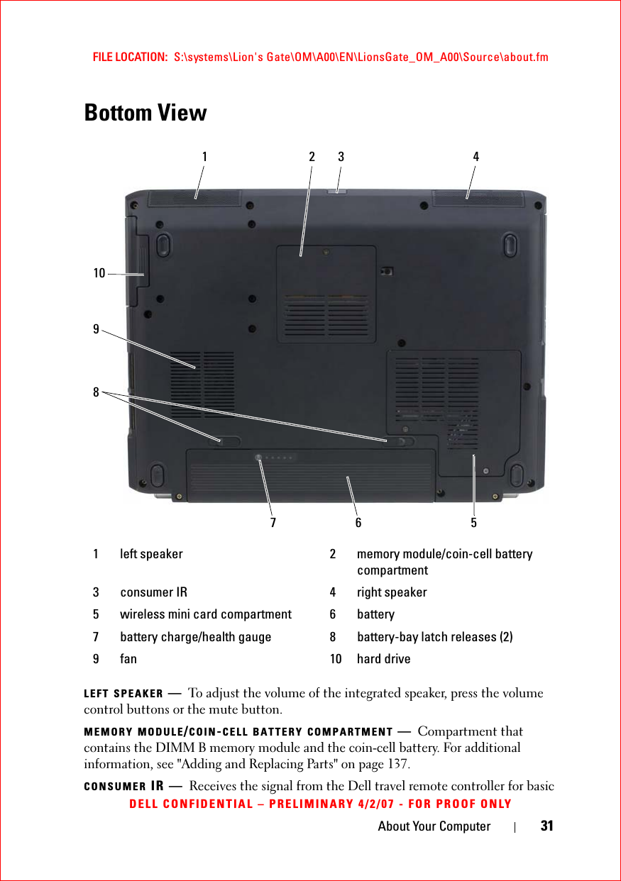 About Your Computer 31FILE LOCATION:  S:\systems\Lion&apos;s Gate\OM\A00\EN\LionsGate_OM_A00\Source\about.fmDELL CONFIDENTIAL – PRELIMINARY 4/2/07 - FOR PROOF ONLYBottom ViewLEFT SPEAKER —To adjust the volume of the integrated speaker, press the volume control buttons or the mute button.MEMORY MODULE/COIN-CELL BATTERY COMPARTMENT —Compartment that contains the DIMM B memory module and the coin-cell battery. For additional information, see &quot;Adding and Replacing Parts&quot; on page 137.CONSUMER IR — Receives the signal from the Dell travel remote controller for basic 1 left speaker 2 memory module/coin-cell battery compartment3 consumer IR 4 right speaker5 wireless mini card compartment 6 battery7 battery charge/health gauge 8 battery-bay latch releases (2)9 fan 10 hard drive23410716895