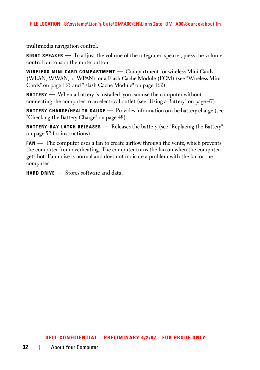 32 About Your ComputerFILE LOCATION:  S:\systems\Lion&apos;s Gate\OM\A00\EN\LionsGate_OM_A00\Source\about.fmDELL CONFIDENTIAL – PRELIMINARY 4/2/07 - FOR PROOF ONLYmultimedia navigation control. RIGHT SPEAKER —To adjust the volume of the integrated speaker, press the volume control buttons or the mute button.WIRELESS MINI CARD COMPARTMENT —Compartment for wireless Mini Cards (WLAN, WWAN, or WPAN), or a Flash Cache Module (FCM) (see &quot;Wireless Mini Cards&quot; on page 153 and &quot;Flash Cache Module&quot; on page 162).BATTERY —When a battery is installed, you can use the computer without connecting the computer to an electrical outlet (see &quot;Using a Battery&quot; on page 47).BATTERY CHARGE/HEALTH GAUGE —Provides information on the battery charge (see &quot;Checking the Battery Charge&quot; on page 48).BATTERY-BAY LATCH RELEASES —Releases the battery (see &quot;Replacing the Battery&quot; on page 52 for instructions).FAN —The computer uses a fan to create airflow through the vents, which prevents the computer from overheating. The computer turns the fan on when the computer gets hot. Fan noise is normal and does not indicate a problem with the fan or the computer.HARD DRIVE —Stores software and data.