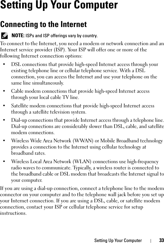 Setting Up Your Computer 33Setting Up Your ComputerConnecting to the InternetNOTE: ISPs and ISP offerings vary by country.To connect to the Internet, you need a modem or network connection and an Internet service provider (ISP). Your ISP will offer one or more of the following Internet connection options:• DSL connections that provide high-speed Internet access through your existing telephone line or cellular telephone service. With a DSL connection, you can access the Internet and use your telephone on the same line simultaneously.• Cable modem connections that provide high-speed Internet access through your local cable TV line.• Satellite modem connections that provide high-speed Internet access through a satellite television system.• Dial-up connections that provide Internet access through a telephone line. Dial-up connections are considerably slower than DSL, cable, and satellite modem connections.• Wireless Wide Area Network (WWAN) or Mobile Broadband technology provides a connection to the Internet using cellular technology at broadband rates.• Wireless Local Area Network (WLAN) connections use high-frequency radio waves to communicate. Typically, a wireless router is connected to the broadband cable or DSL modem that broadcasts the Internet signal to your computer.If you are using a dial-up connection, connect a telephone line to the modem connector on your computer and to the telephone wall jack before you set up your Internet connection. If you are using a DSL, cable, or satellite modem connection, contact your ISP or cellular telephone service for setup instructions.