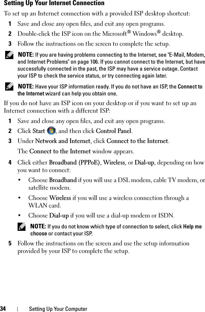 34 Setting Up Your ComputerSetting Up Your Internet ConnectionTo set up an Internet connection with a provided ISP desktop shortcut:1Save and close any open files, and exit any open programs.2Double-click the ISP icon on the Microsoft® Windows® desktop.3Follow the instructions on the screen to complete the setup.NOTE: If you are having problems connecting to the Internet, see &quot;E-Mail, Modem, and Internet Problems&quot; on page 106. If you cannot connect to the Internet, but have successfully connected in the past, the ISP may have a service outage. Contact your ISP to check the service status, or try connecting again later.NOTE: Have your ISP information ready. If you do not have an ISP, the Connect to the Internet wizard can help you obtain one.If you do not have an ISP icon on your desktop or if you want to set up an Internet connection with a different ISP:1Save and close any open files, and exit any open programs.2ClickStart, and then click Control Panel.3Under Network and Internet, click Connect to the Internet.The Connect to the Internet window appears.4Click either Broadband (PPPoE),Wireless, or Dial-up, depending on how you want to connect:• Choose Broadband if you will use a DSL modem, cable TV modem, or satellite modem.• Choose Wireless if you will use a wireless connection through a WLAN card.• Choose Dial-up if you will use a dial-up modem or ISDN.NOTE: If you do not know which type of connection to select, click Help me choose or contact your ISP.5Follow the instructions on the screen and use the setup information provided by your ISP to complete the setup.