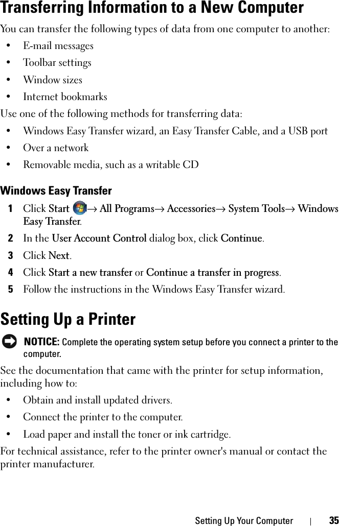 Setting Up Your Computer 35Transferring Information to a New ComputerYou can transfer the following types of data from one computer to another:• E-mail messages• Toolbar settings•Window sizes• Internet bookmarksUse one of the following methods for transferring data:• Windows Easy Transfer wizard, an Easy Transfer Cable, and a USB port• Over a network• Removable media, such as a writable CDWindows Easy Transfer1ClickStart→All Programs→Accessories→System Tools→ Windows Easy Transfer.2In the User Account Control dialog box, click Continue.3ClickNext.4ClickStart a new transfer or Continue a transfer in progress.5Follow the instructions in the Windows Easy Transfer wizard.Setting Up a PrinterNOTICE: Complete the operating system setup before you connect a printer to the computer.See the documentation that came with the printer for setup information, including how to:• Obtain and install updated drivers.• Connect the printer to the computer.• Load paper and install the toner or ink cartridge.For technical assistance, refer to the printer owner&apos;s manual or contact the printer manufacturer. 