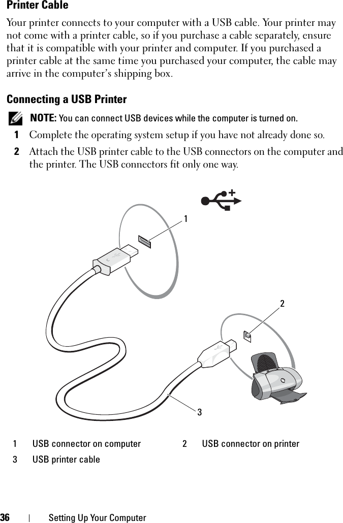 36 Setting Up Your ComputerPrinter CableYour printer connects to your computer with a USB cable. Your printer may not come with a printer cable, so if you purchase a cable separately, ensure that it is compatible with your printer and computer. If you purchased a printer cable at the same time you purchased your computer, the cable may arrive in the computer’s shipping box.Connecting a USB PrinterNOTE: You can connect USB devices while the computer is turned on.1Complete the operating system setup if you have not already done so.2Attach the USB printer cable to the USB connectors on the computer and the printer. The USB connectors fit only one way.1 USB connector on computer 2 USB connector on printer3 USB printer cable321