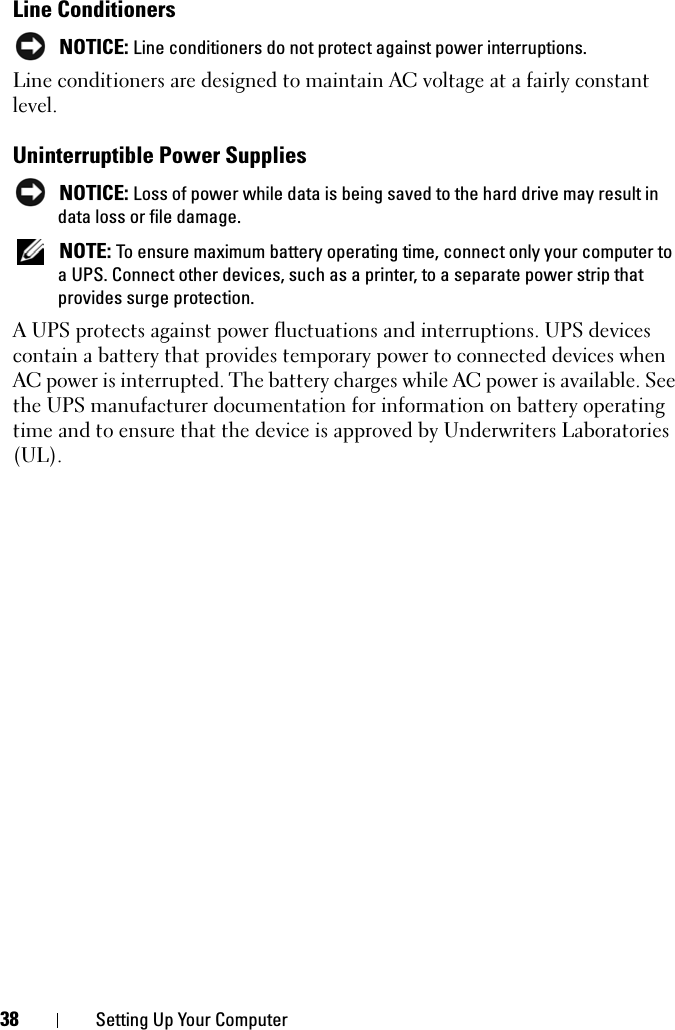 38 Setting Up Your ComputerLine ConditionersNOTICE: Line conditioners do not protect against power interruptions.Line conditioners are designed to maintain AC voltage at a fairly constant level.Uninterruptible Power SuppliesNOTICE: Loss of power while data is being saved to the hard drive may result in data loss or file damage.NOTE: To ensure maximum battery operating time, connect only your computer to a UPS. Connect other devices, such as a printer, to a separate power strip that provides surge protection.A UPS protects against power fluctuations and interruptions. UPS devices contain a battery that provides temporary power to connected devices when AC power is interrupted. The battery charges while AC power is available. See the UPS manufacturer documentation for information on battery operating time and to ensure that the device is approved by Underwriters Laboratories (UL).