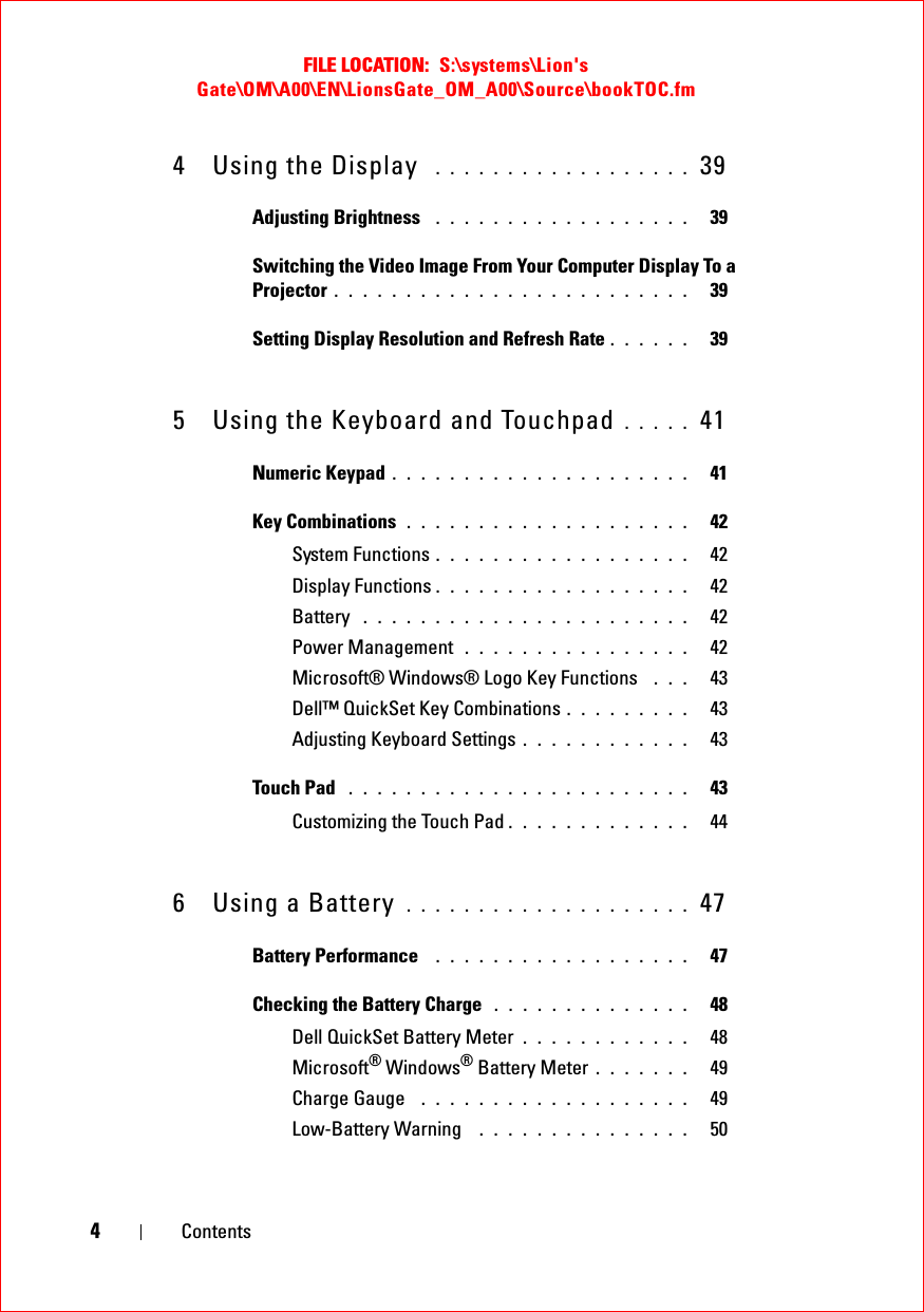 FILE LOCATION:  S:\systems\Lion&apos;s Gate\OM\A00\EN\LionsGate_OM_A00\Source\bookTOC.fm4Contents4 Using the Display  . . . . . . . . . . . . . . . . . .  39Adjusting Brightness  . . . . . . . . . . . . . . . . . .   39Switching the Video Image From Your Computer Display To a Projector . . . . . . . . . . . . . . . . . . . . . . . . .   39Setting Display Resolution and Refresh Rate . . . . . .   395 Using the Keyboard and Touchpad . . . . .  41Numeric Keypad . . . . . . . . . . . . . . . . . . . . .   41Key Combinations . . . . . . . . . . . . . . . . . . . .   42System Functions . . . . . . . . . . . . . . . . . .   42Display Functions . . . . . . . . . . . . . . . . . .   42Battery  . . . . . . . . . . . . . . . . . . . . . . .   42Power Management  . . . . . . . . . . . . . . . .   42Microsoft® Windows® Logo Key Functions  . . .   43Dell™ QuickSet Key Combinations . . . . . . . . .   43Adjusting Keyboard Settings . . . . . . . . . . . .   43Touch Pad  . . . . . . . . . . . . . . . . . . . . . . . .   43Customizing the Touch Pad . . . . . . . . . . . . .   446 Using a Battery  . . . . . . . . . . . . . . . . . . . .  47Battery Performance  . . . . . . . . . . . . . . . . . .   47Checking the Battery Charge  . . . . . . . . . . . . . .   48Dell QuickSet Battery Meter . . . . . . . . . . . .   48Microsoft® Windows® Battery Meter . . . . . . .   49Charge Gauge  . . . . . . . . . . . . . . . . . . .   49Low-Battery Warning  . . . . . . . . . . . . . . .   50
