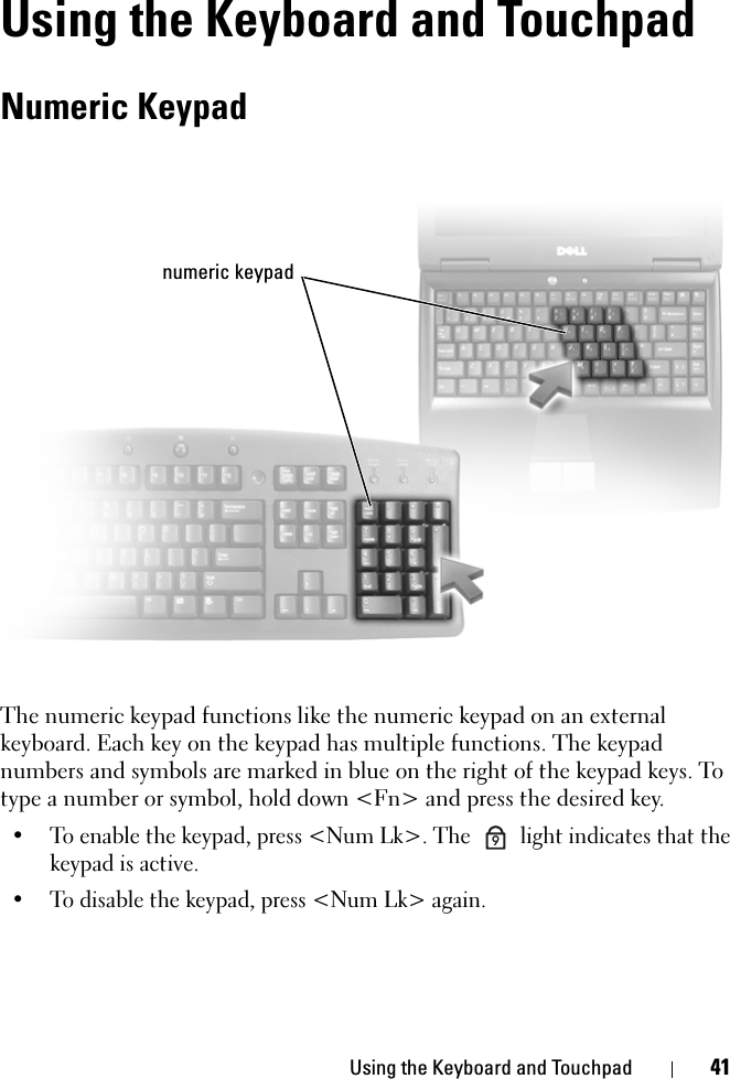 Using the Keyboard and Touchpad 41Using the Keyboard and TouchpadNumeric KeypadThe numeric keypad functions like the numeric keypad on an external keyboard. Each key on the keypad has multiple functions. The keypad numbers and symbols are marked in blue on the right of the keypad keys. To type a number or symbol, hold down &lt;Fn&gt; and press the desired key.• To enable the keypad, press &lt;Num Lk&gt;. The   light indicates that the keypad is active.• To disable the keypad, press &lt;Num Lk&gt; again. numeric keypad9