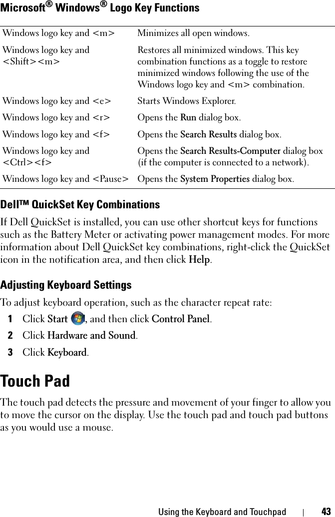 Using the Keyboard and Touchpad 43Microsoft® Windows® Logo Key FunctionsDell™ QuickSet Key CombinationsIf Dell QuickSet is installed, you can use other shortcut keys for functions such as the Battery Meter or activating power management modes. For more information about Dell QuickSet key combinations, right-click the QuickSet icon in the notification area, and then click Help.Adjusting Keyboard SettingsTo adjust keyboard operation, such as the character repeat rate:1ClickStart, and then click Control Panel.2ClickHardware and Sound.3ClickKeyboard.Touch PadThe touch pad detects the pressure and movement of your finger to allow you to move the cursor on the display. Use the touch pad and touch pad buttons as you would use a mouse.Windows logo key and &lt;m&gt; Minimizes all open windows.Windows logo key and &lt;Shift&gt;&lt;m&gt;Restores all minimized windows. This key combination functions as a toggle to restore minimized windows following the use of the Windows logo key and &lt;m&gt; combination. Windows logo key and &lt;e&gt; Starts Windows Explorer.Windows logo key and &lt;r&gt; Opens the Run dialog box.Windows logo key and &lt;f&gt; Opens the Search Results dialog box.Windows logo key and &lt;Ctrl&gt;&lt;f&gt;Opens the Search Results-Computer dialog box (if the computer is connected to a network).Windows logo key and &lt;Pause&gt; Opens the System Properties dialog box.