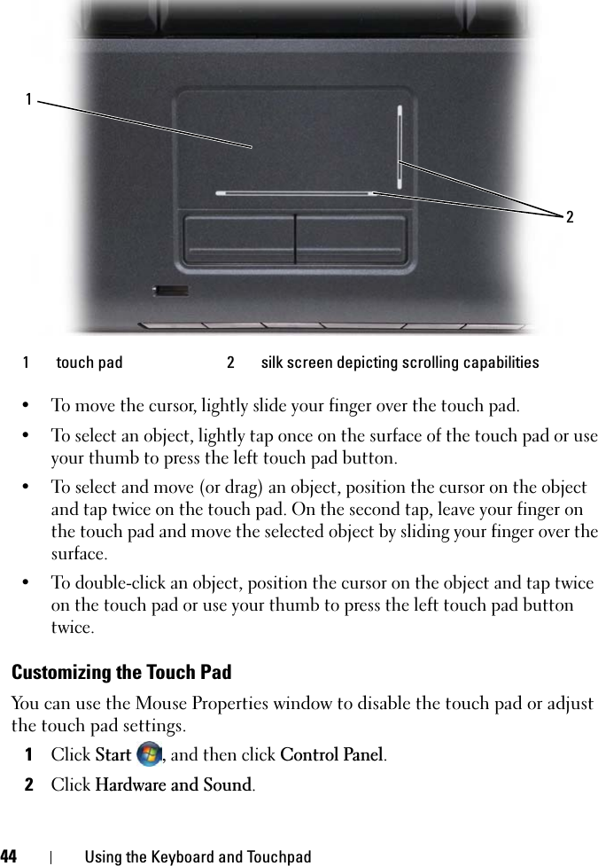 44 Using the Keyboard and Touchpad• To move the cursor, lightly slide your finger over the touch pad.• To select an object, lightly tap once on the surface of the touch pad or use your thumb to press the left touch pad button.• To select and move (or drag) an object, position the cursor on the object and tap twice on the touch pad. On the second tap, leave your finger on the touch pad and move the selected object by sliding your finger over the surface. • To double-click an object, position the cursor on the object and tap twice on the touch pad or use your thumb to press the left touch pad button twice.Customizing the Touch PadYou can use the Mouse Properties window to disable the touch pad or adjust the touch pad settings.1ClickStart, and then click Control Panel.2ClickHardware and Sound.1 touch pad 2 silk screen depicting scrolling capabilities12