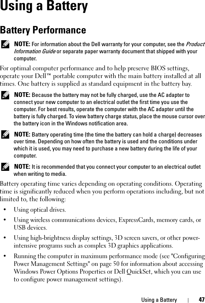 Using a Battery 47Using a BatteryBattery PerformanceNOTE: For information about the Dell warranty for your computer, see the ProductInformation Guide or separate paper warranty document that shipped with your computer.For optimal computer performance and to help preserve BIOS settings, operate your Dell™ portable computer with the main battery installed at all times. One battery is supplied as standard equipment in the battery bay.NOTE: Because the battery may not be fully charged, use the AC adapter to connect your new computer to an electrical outlet the first time you use the computer. For best results, operate the computer with the AC adapter until the battery is fully charged. To view battery charge status, place the mouse cursor over the battery icon in the Windows notification area.NOTE: Battery operating time (the time the battery can hold a charge) decreases over time. Depending on how often the battery is used and the conditions under which it is used, you may need to purchase a new battery during the life of your computer.NOTE: It is recommended that you connect your computer to an electrical outlet when writing to media.Battery operating time varies depending on operating conditions. Operating time is significantly reduced when you perform operations including, but not limited to, the following:• Using optical drives.• Using wireless communications devices, ExpressCards, memory cards, or USB devices.• Using high-brightness display settings, 3D screen savers, or other power-intensive programs such as complex 3D graphics applications.• Running the computer in maximum performance mode (see &quot;Configuring Power Management Settings&quot; on page 50 for information about accessing Windows Power Options Properties or Dell QuickSet, which you can use to configure power management settings).