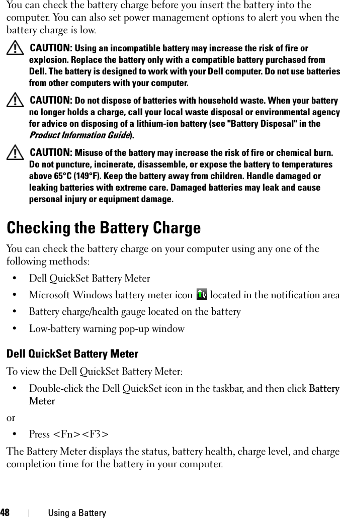 48 Using a BatteryYou can check the battery charge before you insert the battery into the computer. You can also set power management options to alert you when the battery charge is low.CAUTION: Using an incompatible battery may increase the risk of fire or explosion. Replace the battery only with a compatible battery purchased from Dell. The battery is designed to work with your Dell computer. Do not use batteries from other computers with your computer. CAUTION: Do not dispose of batteries with household waste. When your battery no longer holds a charge, call your local waste disposal or environmental agency for advice on disposing of a lithium-ion battery (see &quot;Battery Disposal&quot; in the Product Information Guide).CAUTION: Misuse of the battery may increase the risk of fire or chemical burn. Do not puncture, incinerate, disassemble, or expose the battery to temperatures above 65°C (149°F). Keep the battery away from children. Handle damaged or leaking batteries with extreme care. Damaged batteries may leak and cause personal injury or equipment damage. Checking the Battery ChargeYou can check the battery charge on your computer using any one of the following methods:• Dell QuickSet Battery Meter• Microsoft Windows battery meter icon   located in the notification area• Battery charge/health gauge located on the battery• Low-battery warning pop-up windowDell QuickSet Battery MeterTo view the Dell QuickSet Battery Meter:• Double-click the Dell QuickSet icon in the taskbar, and then click BatteryMeteror• Press &lt;Fn&gt;&lt;F3&gt;The Battery Meter displays the status, battery health, charge level, and charge completion time for the battery in your computer. 