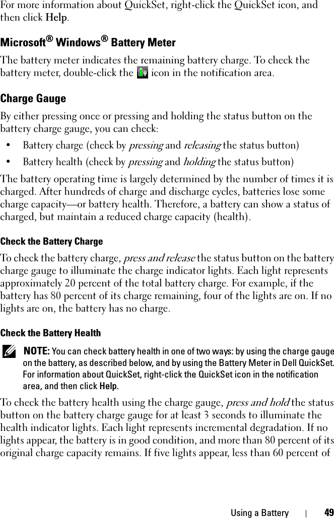 Using a Battery 49For more information about QuickSet, right-click the QuickSet icon, and then click Help.Microsoft® Windows® Battery MeterThe battery meter indicates the remaining battery charge. To check the battery meter, double-click the   icon in the notification area. Charge GaugeBy either pressing once or pressing and holding the status button on the battery charge gauge, you can check:• Battery charge (check by pressing and releasing the status button)• Battery health (check by pressing and holding the status button)The battery operating time is largely determined by the number of times it is charged. After hundreds of charge and discharge cycles, batteries lose some charge capacity—or battery health. Therefore, a battery can show a status of charged, but maintain a reduced charge capacity (health).Check the Battery ChargeTo check the battery charge, press and release the status button on the battery charge gauge to illuminate the charge indicator lights. Each light represents approximately 20 percent of the total battery charge. For example, if the battery has 80 percent of its charge remaining, four of the lights are on. If no lights are on, the battery has no charge.Check the Battery HealthNOTE: You can check battery health in one of two ways: by using the charge gauge on the battery, as described below, and by using the Battery Meter in Dell QuickSet. For information about QuickSet, right-click the QuickSet icon in the notification area, and then click Help.To check the battery health using the charge gauge, press and hold the status button on the battery charge gauge for at least 3 seconds to illuminate the health indicator lights. Each light represents incremental degradation. If no lights appear, the battery is in good condition, and more than 80 percent of its original charge capacity remains. If five lights appear, less than 60 percent of 