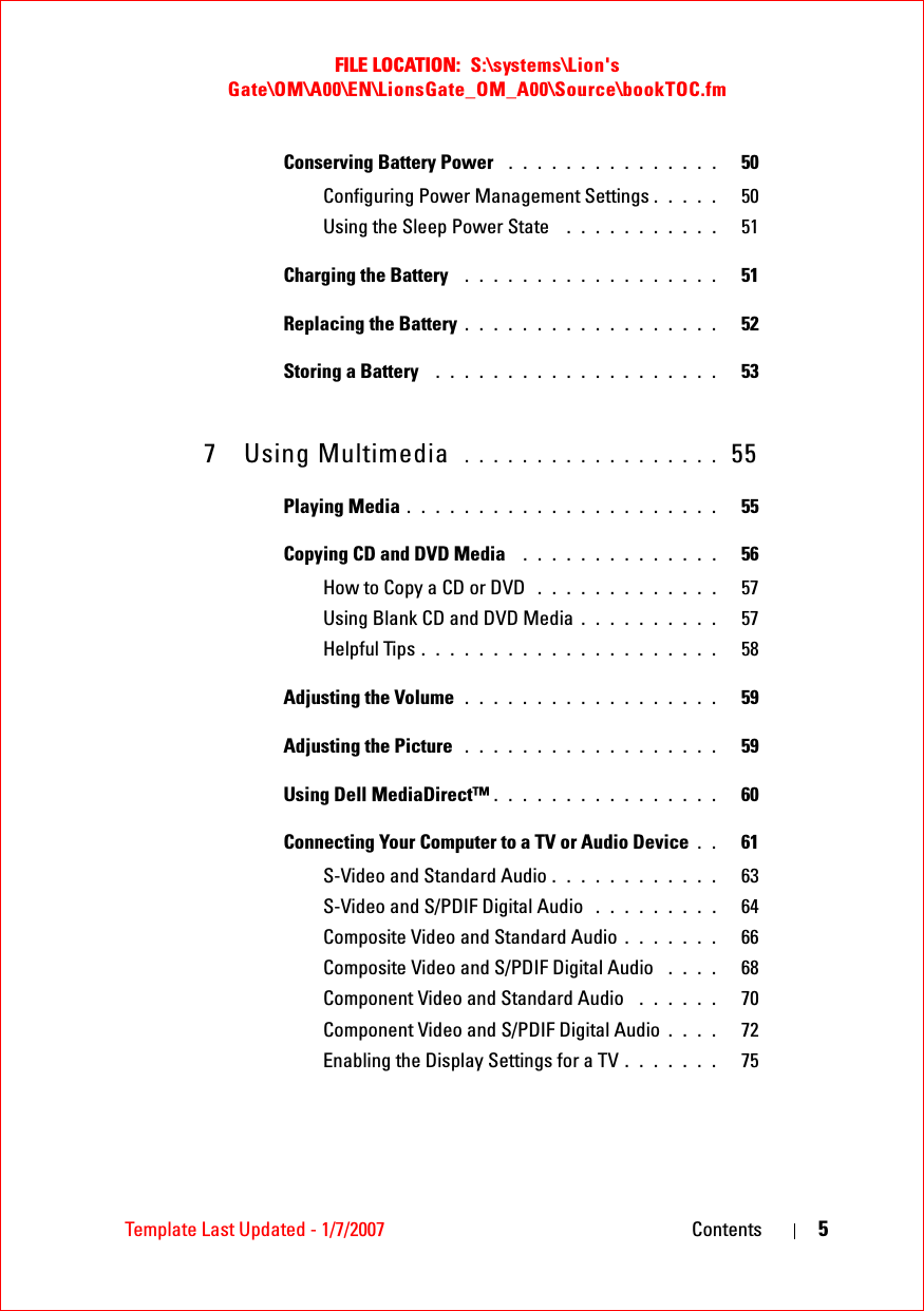 FILE LOCATION:  S:\systems\Lion&apos;s Gate\OM\A00\EN\LionsGate_OM_A00\Source\bookTOC.fmTemplate Last Updated - 1/7/2007 Contents 5Conserving Battery Power  . . . . . . . . . . . . . . .   50Configuring Power Management Settings . . . . .   50Using the Sleep Power State  . . . . . . . . . . .   51Charging the Battery  . . . . . . . . . . . . . . . . . .   51Replacing the Battery . . . . . . . . . . . . . . . . . .   52Storing a Battery  . . . . . . . . . . . . . . . . . . . .   537 Using Multimedia  . . . . . . . . . . . . . . . . . .  55Playing Media . . . . . . . . . . . . . . . . . . . . . .   55Copying CD and DVD Media  . . . . . . . . . . . . . .   56How to Copy a CD or DVD  . . . . . . . . . . . . .   57Using Blank CD and DVD Media . . . . . . . . . .   57Helpful Tips . . . . . . . . . . . . . . . . . . . . .   58Adjusting the Volume . . . . . . . . . . . . . . . . . .   59Adjusting the Picture  . . . . . . . . . . . . . . . . . .   59Using Dell MediaDirect™ . . . . . . . . . . . . . . . .   60Connecting Your Computer to a TV or Audio Device . .   61S-Video and Standard Audio . . . . . . . . . . . .   63S-Video and S/PDIF Digital Audio  . . . . . . . . .   64Composite Video and Standard Audio . . . . . . .   66Composite Video and S/PDIF Digital Audio  . . . .   68Component Video and Standard Audio  . . . . . .   70Component Video and S/PDIF Digital Audio . . . .   72Enabling the Display Settings for a TV . . . . . . .   75