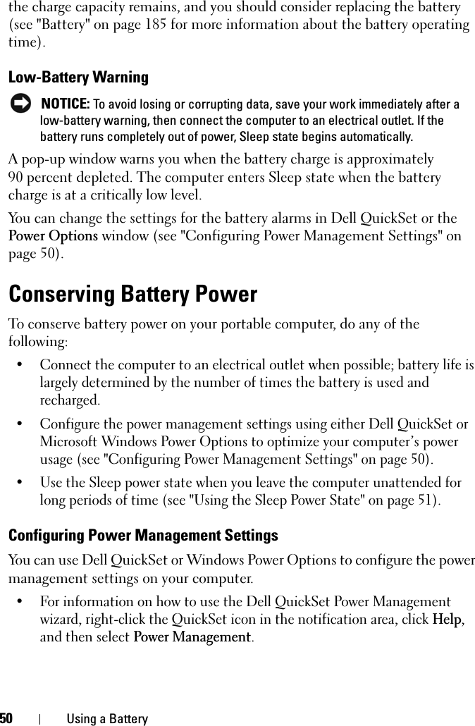50 Using a Batterythe charge capacity remains, and you should consider replacing the battery (see &quot;Battery&quot; on page 185 for more information about the battery operating time).Low-Battery WarningNOTICE: To avoid losing or corrupting data, save your work immediately after a low-battery warning, then connect the computer to an electrical outlet. If the battery runs completely out of power, Sleep state begins automatically.A pop-up window warns you when the battery charge is approximately 90 percent depleted. The computer enters Sleep state when the battery charge is at a critically low level.You can change the settings for the battery alarms in Dell QuickSet or the Power Options window (see &quot;Configuring Power Management Settings&quot; on page 50).Conserving Battery PowerTo conserve battery power on your portable computer, do any of the following:• Connect the computer to an electrical outlet when possible; battery life is largely determined by the number of times the battery is used and recharged.• Configure the power management settings using either Dell QuickSet or Microsoft Windows Power Options to optimize your computer’s power usage (see &quot;Configuring Power Management Settings&quot; on page 50). • Use the Sleep power state when you leave the computer unattended for long periods of time (see &quot;Using the Sleep Power State&quot; on page 51).Configuring Power Management SettingsYou can use Dell QuickSet or Windows Power Options to configure the power management settings on your computer.• For information on how to use the Dell QuickSet Power Management wizard, right-click the QuickSet icon in the notification area, click Help,and then select Power Management.