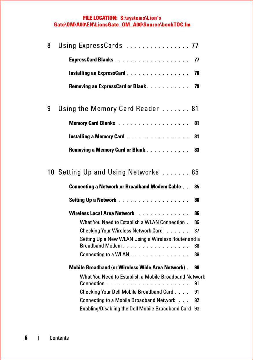 FILE LOCATION:  S:\systems\Lion&apos;s Gate\OM\A00\EN\LionsGate_OM_A00\Source\bookTOC.fm6Contents8 Using ExpressCards  . . . . . . . . . . . . . . . .  77ExpressCard Blanks . . . . . . . . . . . . . . . . . . .   77Installing an ExpressCard . . . . . . . . . . . . . . . .   78Removing an ExpressCard or Blank . . . . . . . . . . .   799 Using the Memory Card Reader  . . . . . . .  81Memory Card Blanks  . . . . . . . . . . . . . . . . . .   81Installing a Memory Card . . . . . . . . . . . . . . . .   81Removing a Memory Card or Blank . . . . . . . . . . .   8310 Setting Up and Using Networks  . . . . . . .  85Connecting a Network or Broadband Modem Cable . .   85Setting Up a Network  . . . . . . . . . . . . . . . . . .   86Wireless Local Area Network  . . . . . . . . . . . . .   86What You Need to Establish a WLAN Connection .86Checking Your Wireless Network Card  . . . . . .   87Setting Up a New WLAN Using a Wireless Router and a Broadband Modem . . . . . . . . . . . . . . . . .   88Connecting to a WLAN . . . . . . . . . . . . . . .   89Mobile Broadband (or Wireless Wide Area Network) .90What You Need to Establish a Mobile Broadband Network Connection . . . . . . . . . . . . . . . . . . . . .   91Checking Your Dell Mobile Broadband Card . . . .   91Connecting to a Mobile Broadband Network  . . .   92Enabling/Disabling the Dell Mobile Broadband Card 93