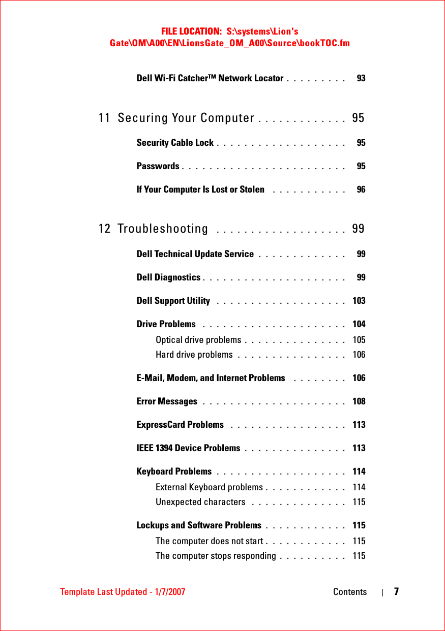 FILE LOCATION:  S:\systems\Lion&apos;s Gate\OM\A00\EN\LionsGate_OM_A00\Source\bookTOC.fmTemplate Last Updated - 1/7/2007 Contents 7Dell Wi-Fi Catcher™ Network Locator . . . . . . . . .   9311 Securing Your Computer . . . . . . . . . . . . .  95Security Cable Lock . . . . . . . . . . . . . . . . . . .   95Passwords . . . . . . . . . . . . . . . . . . . . . . . .   95If Your Computer Is Lost or Stolen  . . . . . . . . . . .   9612 Troubleshooting  . . . . . . . . . . . . . . . . . . .  99Dell Technical Update Service . . . . . . . . . . . . .   99Dell Diagnostics . . . . . . . . . . . . . . . . . . . . .   99Dell Support Utility  . . . . . . . . . . . . . . . . . . .  103Drive Problems  . . . . . . . . . . . . . . . . . . . . .  104Optical drive problems . . . . . . . . . . . . . . .  105Hard drive problems . . . . . . . . . . . . . . . .  106E-Mail, Modem, and Internet Problems  . . . . . . . .  106Error Messages  . . . . . . . . . . . . . . . . . . . . .  108ExpressCard Problems  . . . . . . . . . . . . . . . . .  113IEEE 1394 Device Problems . . . . . . . . . . . . . . .  113Keyboard Problems  . . . . . . . . . . . . . . . . . . .  114External Keyboard problems . . . . . . . . . . . .  114Unexpected characters  . . . . . . . . . . . . . .  115Lockups and Software Problems . . . . . . . . . . . .  115The computer does not start . . . . . . . . . . . .  115The computer stops responding . . . . . . . . . .  115