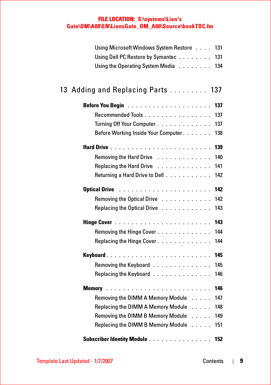 FILE LOCATION:  S:\systems\Lion&apos;s Gate\OM\A00\EN\LionsGate_OM_A00\Source\bookTOC.fmTemplate Last Updated - 1/7/2007 Contents 9Using Microsoft Windows System Restore  . . . .  131Using Dell PC Restore by Symantec . . . . . . . .  131Using the Operating System Media  . . . . . . . .  13413 Adding and Replacing Parts . . . . . . . . .  137Before You Begin  . . . . . . . . . . . . . . . . . . . .  137Recommended Tools . . . . . . . . . . . . . . . .  137Turning Off Your Computer . . . . . . . . . . . . .  137Before Working Inside Your Computer . . . . . . .  138Hard Drive . . . . . . . . . . . . . . . . . . . . . . . .  139Removing the Hard Drive  . . . . . . . . . . . . .  140Replacing the Hard Drive  . . . . . . . . . . . . .  141Returning a Hard Drive to Dell . . . . . . . . . . .  142Optical Drive  . . . . . . . . . . . . . . . . . . . . . .  142Removing the Optical Drive  . . . . . . . . . . . .  142Replacing the Optical Drive  . . . . . . . . . . . .  143Hinge Cover  . . . . . . . . . . . . . . . . . . . . . . .  143Removing the Hinge Cover . . . . . . . . . . . . .  144Replacing the Hinge Cover . . . . . . . . . . . . .  144Keyboard . . . . . . . . . . . . . . . . . . . . . . . . .  145Removing the Keyboard  . . . . . . . . . . . . . .  145Replacing the Keyboard  . . . . . . . . . . . . . .  146Memory  . . . . . . . . . . . . . . . . . . . . . . . . .  146Removing the DIMM A Memory Module  . . . . .  147Replacing the DIMM A Memory Module  . . . . .  148Removing the DIMM B Memory Module  . . . . .  149Replacing the DIMM B Memory Module  . . . . .  151Subscriber Identity Module . . . . . . . . . . . . . . .  152