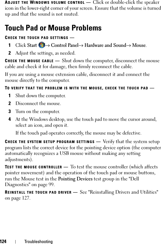 124 TroubleshootingADJUST THE WINDOWS VOLUME CONTROL —Click or double-click the speaker icon in the lower-right corner of your screen. Ensure that the volume is turned up and that the sound is not muted.Touch Pad or Mouse ProblemsCHECK THE TOUCH PAD SETTINGS —1ClickStart→Control Panel→Hardware and Sound→ Mouse.2Adjust the settings, as needed.CHECK THE MOUSE CABLE —Shut down the computer, disconnect the mouse cable and check it for damage, then firmly reconnect the cable.If you are using a mouse extension cable, disconnect it and connect the mouse directly to the computer.TO VERIFY THAT THE PROBLEM IS WITH THE MOUSE,CHECK THE TOUCH PAD —1Shut down the computer.2Disconnect the mouse.3Turn on the computer. 4At the Windows desktop, use the touch pad to move the cursor around, select an icon, and open it.If the touch pad operates correctly, the mouse may be defective.CHECK THE SYSTEM SETUP PROGRAM SETTINGS —Verify that the system setup program lists the correct device for the pointing device option (the computer automatically recognizes a USB mouse without making any setting adjustments).TEST THE MOUSE CONTROLLER —To test the mouse controller (which affects pointer movement) and the operation of the touch pad or mouse buttons, run the Mouse test in the Pointing Devices test group in the &quot;Dell Diagnostics&quot; on page 99. REINSTALL THE TOUCH PAD DRIVER —See &quot;Reinstalling Drivers and Utilities&quot; on page 127.