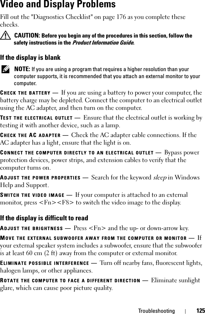 Troubleshooting 125Video and Display ProblemsFill out the &quot;Diagnostics Checklist&quot; on page 176 as you complete these checks.CAUTION: Before you begin any of the procedures in this section, follow the safety instructions in the Product Information Guide.If the display is blankNOTE: If you are using a program that requires a higher resolution than your computer supports, it is recommended that you attach an external monitor to your computer.CHECK THE BATTERY —If you are using a battery to power your computer, the battery charge may be depleted. Connect the computer to an electrical outlet using the AC adapter, and then turn on the computer.TEST THE ELECTRICAL OUTLET —Ensure that the electrical outlet is working by testing it with another device, such as a lamp.CHECK THE AC ADAPTER —Check the AC adapter cable connections. If the AC adapter has a light, ensure that the light is on.CONNECT THE COMPUTER DIRECTLY TO AN ELECTRICAL OUTLET —Bypass power protection devices, power strips, and extension cables to verify that the computer turns on.ADJUST THE POWER PROPERTIES —Search for the keyword sleep in Windows Help and Support.SWITCH THE VIDEO IMAGE —If your computer is attached to an external monitor, press &lt;Fn&gt;&lt;F8&gt; to switch the video image to the display.If the display is difficult to readADJUST THE BRIGHTNESS —Press &lt;Fn&gt; and the up- or down-arrow key.MOVE THE EXTERNAL SUBWOOFER AWAY FROM THE COMPUTER OR MONITOR —Ifyour external speaker system includes a subwoofer, ensure that the subwoofer is at least 60 cm (2 ft) away from the computer or external monitor.ELIMINATE POSSIBLE INTERFERENCE —Turn off nearby fans, fluorescent lights, halogen lamps, or other appliances.ROTATE THE COMPUTER TO FACE A DIFFERENT DIRECTION —Eliminate sunlight glare, which can cause poor picture quality.