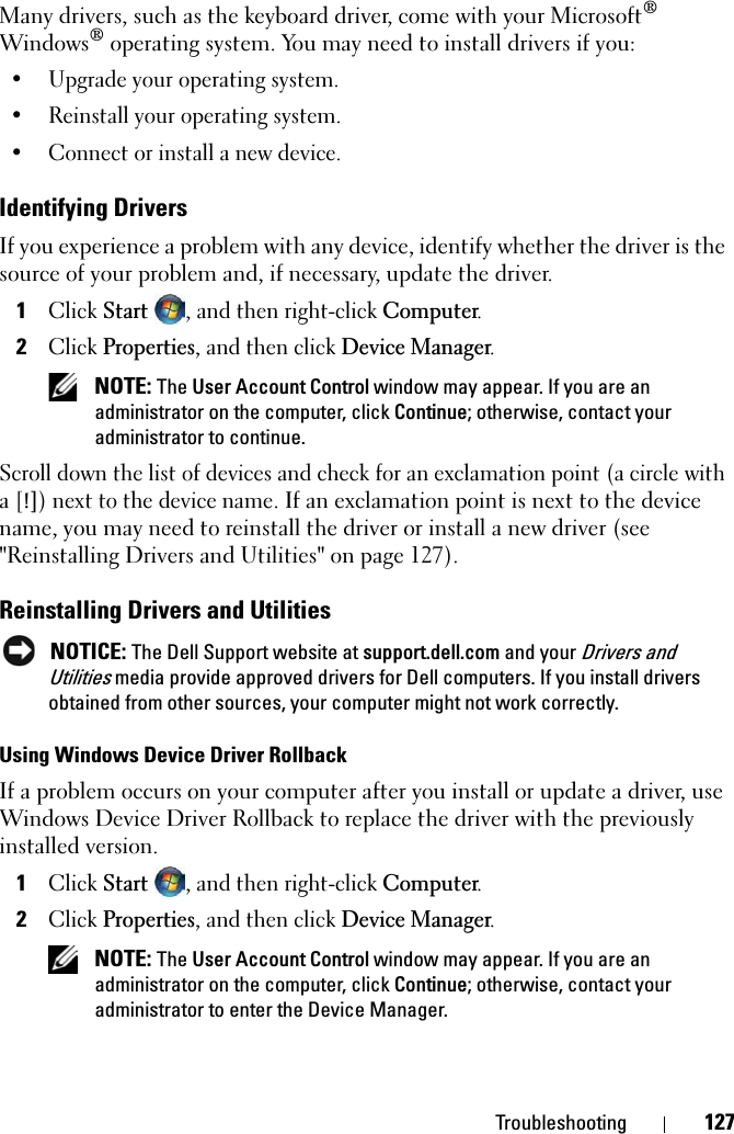 Troubleshooting 127Many drivers, such as the keyboard driver, come with your Microsoft®Windows® operating system. You may need to install drivers if you:• Upgrade your operating system.• Reinstall your operating system.• Connect or install a new device.Identifying DriversIf you experience a problem with any device, identify whether the driver is the source of your problem and, if necessary, update the driver.1ClickStart, and then right-click Computer.2ClickProperties, and then click Device Manager.NOTE: The User Account Control window may appear. If you are an administrator on the computer, click Continue; otherwise, contact your administrator to continue.Scroll down the list of devices and check for an exclamation point (a circle with a [!]) next to the device name. If an exclamation point is next to the device name, you may need to reinstall the driver or install a new driver (see &quot;Reinstalling Drivers and Utilities&quot; on page 127).Reinstalling Drivers and UtilitiesNOTICE: The Dell Support website at support.dell.com and your Drivers and Utilities media provide approved drivers for Dell computers. If you install drivers obtained from other sources, your computer might not work correctly.Using Windows Device Driver RollbackIf a problem occurs on your computer after you install or update a driver, use Windows Device Driver Rollback to replace the driver with the previously installed version.1ClickStart  , and then right-click Computer.2ClickProperties, and then click Device Manager.NOTE: The User Account Control window may appear. If you are an administrator on the computer, click Continue; otherwise, contact your administrator to enter the Device Manager.