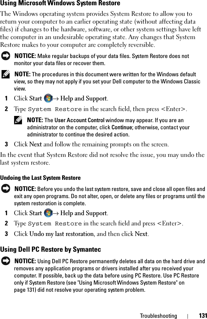 Troubleshooting 131Using Microsoft Windows System RestoreThe Windows operating system provides System Restore to allow you to return your computer to an earlier operating state (without affecting data files) if changes to the hardware, software, or other system settings have left the computer in an undesirable operating state. Any changes that System Restore makes to your computer are completely reversible.NOTICE: Make regular backups of your data files. System Restore does not monitor your data files or recover them.NOTE: The procedures in this document were written for the Windows default view, so they may not apply if you set your Dell computer to the Windows Classic view.1ClickStart→Help and Support.2Type System Restore in the search field, then press &lt;Enter&gt;.NOTE: The User Account Control window may appear. If you are an administrator on the computer, click Continue; otherwise, contact your administrator to continue the desired action.3ClickNext and follow the remaining prompts on the screen.In the event that System Restore did not resolve the issue, you may undo the last system restore.Undoing the Last System RestoreNOTICE: Before you undo the last system restore, save and close all open files and exit any open programs. Do not alter, open, or delete any files or programs until the system restoration is complete.1ClickStart→Help and Support.2Type System Restore in the search field and press &lt;Enter&gt;.3ClickUndo my last restoration, and then click Next.Using Dell PC Restore by SymantecNOTICE: Using Dell PC Restore permanently deletes all data on the hard drive and removes any application programs or drivers installed after you received your computer. If possible, back up the data before using PC Restore. Use PC Restore only if System Restore (see &quot;Using Microsoft Windows System Restore&quot; on page 131) did not resolve your operating system problem.