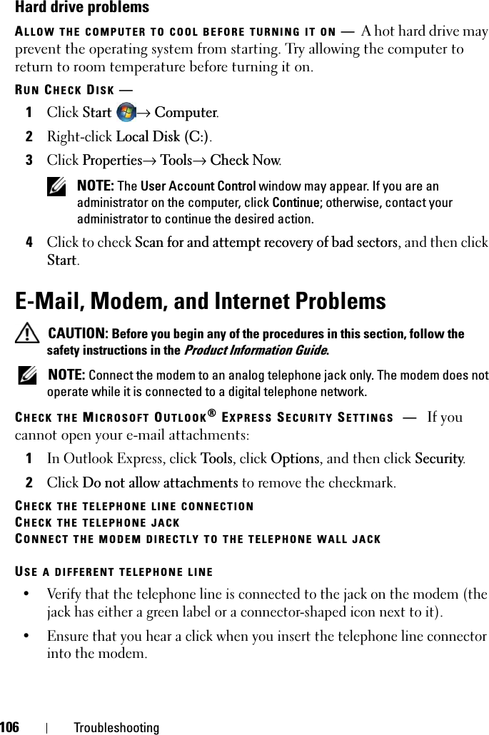 106 TroubleshootingHard drive problemsALLOW THE COMPUTER TO COOL BEFORE TURNING IT ON —A hot hard drive may prevent the operating system from starting. Try allowing the computer to return to room temperature before turning it on.RUN CHECK DISK —1ClickStart→Computer.2Right-clickLocal Disk (C:).3ClickProperties→ Tools→Check Now.NOTE: The User Account Control window may appear. If you are an administrator on the computer, click Continue; otherwise, contact your administrator to continue the desired action.4Click to check Scan for and attempt recovery of bad sectors, and then click Start.E-Mail, Modem, and Internet Problems CAUTION: Before you begin any of the procedures in this section, follow the safety instructions in the Product Information Guide.NOTE: Connect the modem to an analog telephone jack only. The modem does not operate while it is connected to a digital telephone network.CHECK THE MICROSOFT OUTLOOK® EXPRESS SECURITY SETTINGS —If you cannot open your e-mail attachments:1In Outlook Express, click Tools, click Options, and then click Security.2ClickDo not allow attachments to remove the checkmark.CHECK THE TELEPHONE LINE CONNECTIONCHECK THE TELEPHONE JACKCONNECT THE MODEM DIRECTLY TO THE TELEPHONE WALL JACKUSE A DIFFERENT TELEPHONE LINE• Verify that the telephone line is connected to the jack on the modem (the jack has either a green label or a connector-shaped icon next to it). • Ensure that you hear a click when you insert the telephone line connector into the modem. 