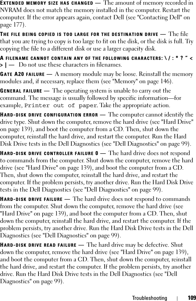 Troubleshooting 109EXTENDED MEMORY SIZE HAS CHANGED —The amount of memory recorded in NVRAM does not match the memory installed in the computer. Restart the computer. If the error appears again, contact Dell (see &quot;Contacting Dell&quot; on page 177).THE FILE BEING COPIED IS TOO LARGE FOR THE DESTINATION DRIVE —The file that you are trying to copy is too large to fit on the disk, or the disk is full. Try copying the file to a different disk or use a larger capacity disk.AFILENAME CANNOT CONTAIN ANY OF THE FOLLOWING CHARACTERS: \ / : * ? “ &lt; &gt; | —  Do not use these characters in filenames.GATE A20 FAILURE —A memory module may be loose. Reinstall the memory modules and, if necessary, replace them (see &quot;Memory&quot; on page 146). GENERAL FAILURE —The operating system is unable to carry out the command. The message is usually followed by specific information—for example, Printer out of paper. Take the appropriate action.HARD-DISK DRIVE CONFIGURATION ERROR —The computer cannot identify the drive type. Shut down the computer, remove the hard drive (see &quot;Hard Drive&quot; on page 139), and boot the computer from a CD. Then, shut down the computer, reinstall the hard drive, and restart the computer. Run the Hard Disk Drive tests in the Dell Diagnostics (see &quot;Dell Diagnostics&quot; on page 99).HARD-DISK DRIVE CONTROLLER FAILURE 0—The hard drive does not respond to commands from the computer. Shut down the computer, remove the hard drive (see &quot;Hard Drive&quot; on page 139), and boot the computer from a CD. Then, shut down the computer, reinstall the hard drive, and restart the computer. If the problem persists, try another drive. Run the Hard Disk Drive tests in the Dell Diagnostics (see &quot;Dell Diagnostics&quot; on page 99).HARD-DISK DRIVE FAILURE —The hard drive does not respond to commands from the computer. Shut down the computer, remove the hard drive (see &quot;Hard Drive&quot; on page 139), and boot the computer from a CD. Then, shut down the computer, reinstall the hard drive, and restart the computer. If the problem persists, try another drive. Run the Hard Disk Drive tests in the Dell Diagnostics (see &quot;Dell Diagnostics&quot; on page 99). HARD-DISK DRIVE READ FAILURE —The hard drive may be defective. Shut down the computer, remove the hard drive (see &quot;Hard Drive&quot; on page 139), and boot the computer from a CD. Then, shut down the computer, reinstall the hard drive, and restart the computer. If the problem persists, try another drive. Run the Hard Disk Drive tests in the Dell Diagnostics (see &quot;Dell Diagnostics&quot; on page 99).