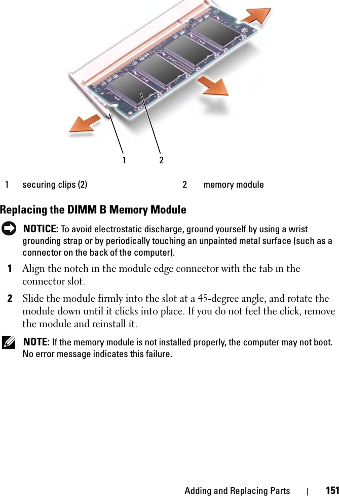 Adding and Replacing Parts 151Replacing the DIMM B Memory ModuleNOTICE: To avoid electrostatic discharge, ground yourself by using a wrist grounding strap or by periodically touching an unpainted metal surface (such as a connector on the back of the computer).1Align the notch in the module edge connector with the tab in the connector slot. 2Slide the module firmly into the slot at a 45-degree angle, and rotate the module down until it clicks into place. If you do not feel the click, remove the module and reinstall it.NOTE: If the memory module is not installed properly, the computer may not boot. No error message indicates this failure.1 securing clips (2) 2 memory module1 2