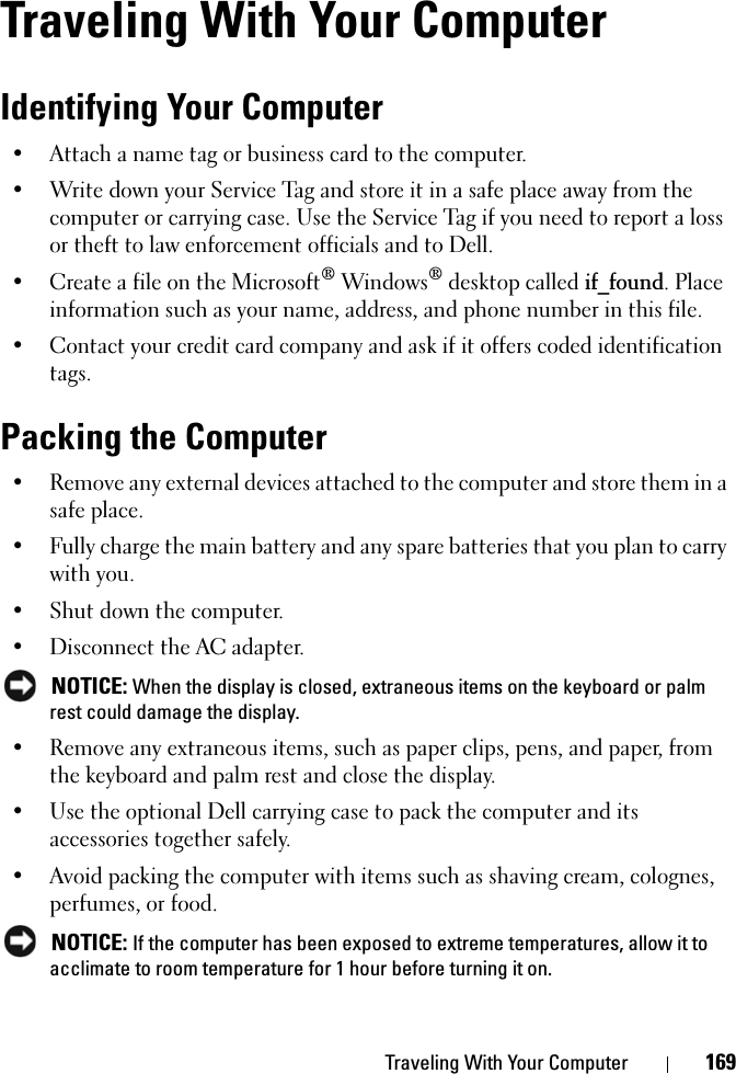 Traveling With Your Computer 169Traveling With Your ComputerIdentifying Your Computer• Attach a name tag or business card to the computer.• Write down your Service Tag and store it in a safe place away from the computer or carrying case. Use the Service Tag if you need to report a loss or theft to law enforcement officials and to Dell.• Create a file on the Microsoft® Windows® desktop called if_found. Place information such as your name, address, and phone number in this file.• Contact your credit card company and ask if it offers coded identification tags.Packing the Computer• Remove any external devices attached to the computer and store them in a safe place.• Fully charge the main battery and any spare batteries that you plan to carry with you.• Shut down the computer.• Disconnect the AC adapter.NOTICE: When the display is closed, extraneous items on the keyboard or palm rest could damage the display.• Remove any extraneous items, such as paper clips, pens, and paper, from the keyboard and palm rest and close the display.• Use the optional Dell carrying case to pack the computer and its accessories together safely.• Avoid packing the computer with items such as shaving cream, colognes, perfumes, or food.NOTICE: If the computer has been exposed to extreme temperatures, allow it to acclimate to room temperature for 1 hour before turning it on.