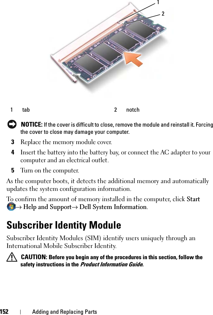 152 Adding and Replacing PartsNOTICE: If the cover is difficult to close, remove the module and reinstall it. Forcing the cover to close may damage your computer.3Replace the memory module cover.4Insert the battery into the battery bay, or connect the AC adapter to your computer and an electrical outlet.5Turn on the computer.As the computer boots, it detects the additional memory and automatically updates the system configuration information.To confirm the amount of memory installed in the computer, click Start→ Help and Support→ Dell System Information.Subscriber Identity ModuleSubscriber Identity Modules (SIM) identify users uniquely through an International Mobile Subscriber Identity.CAUTION: Before you begin any of the procedures in this section, follow the safety instructions in the Product Information Guide.1 tab 2 notch12