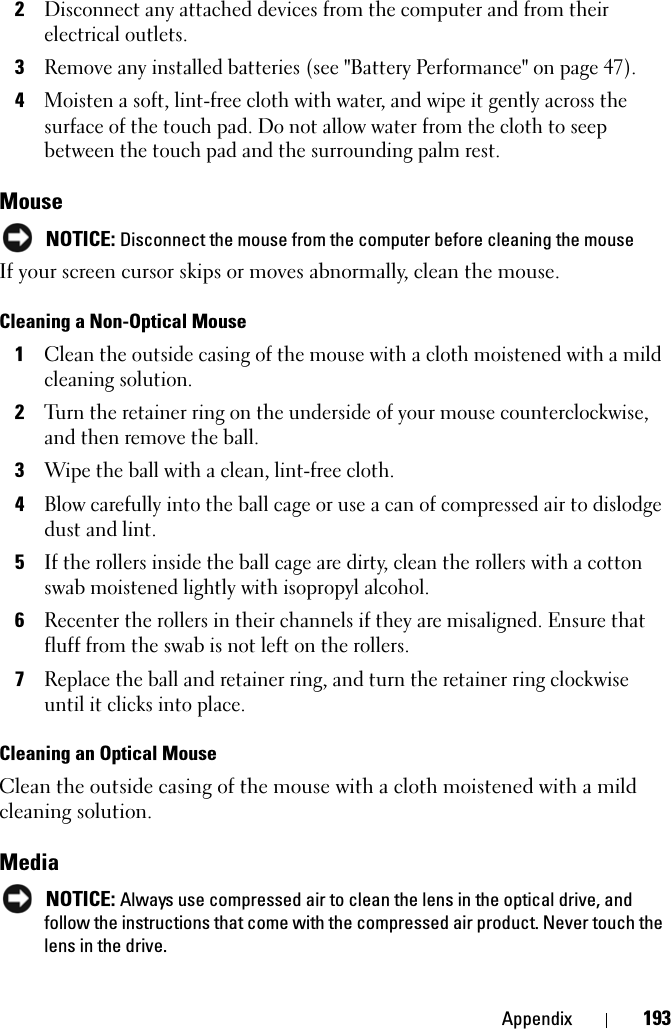 Appendix 1932Disconnect any attached devices from the computer and from their electrical outlets.3Remove any installed batteries (see &quot;Battery Performance&quot; on page 47).4Moisten a soft, lint-free cloth with water, and wipe it gently across the surface of the touch pad. Do not allow water from the cloth to seep between the touch pad and the surrounding palm rest. MouseNOTICE: Disconnect the mouse from the computer before cleaning the mouseIf your screen cursor skips or moves abnormally, clean the mouse. Cleaning a Non-Optical Mouse1Clean the outside casing of the mouse with a cloth moistened with a mild cleaning solution.2Turn the retainer ring on the underside of your mouse counterclockwise, and then remove the ball.3Wipe the ball with a clean, lint-free cloth.4Blow carefully into the ball cage or use a can of compressed air to dislodge dust and lint.5If the rollers inside the ball cage are dirty, clean the rollers with a cotton swab moistened lightly with isopropyl alcohol.6Recenter the rollers in their channels if they are misaligned. Ensure that fluff from the swab is not left on the rollers.7Replace the ball and retainer ring, and turn the retainer ring clockwise until it clicks into place.Cleaning an Optical MouseClean the outside casing of the mouse with a cloth moistened with a mild cleaning solution.MediaNOTICE: Always use compressed air to clean the lens in the optical drive, and follow the instructions that come with the compressed air product. Never touch the lens in the drive.