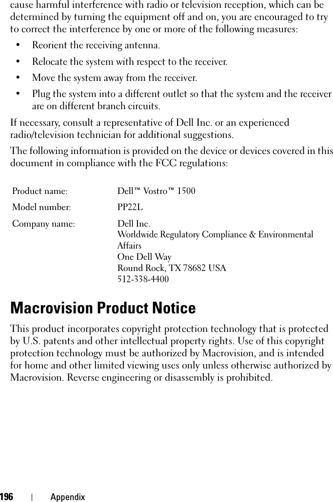 196 Appendixcause harmful interference with radio or television reception, which can be determined by turning the equipment off and on, you are encouraged to try to correct the interference by one or more of the following measures: • Reorient the receiving antenna.• Relocate the system with respect to the receiver.• Move the system away from the receiver.• Plug the system into a different outlet so that the system and the receiver are on different branch circuits. If necessary, consult a representative of Dell Inc. or an experienced radio/television technician for additional suggestions. The following information is provided on the device or devices covered in this document in compliance with the FCC regulations: Macrovision Product NoticeThis product incorporates copyright protection technology that is protected by U.S. patents and other intellectual property rights. Use of this copyright protection technology must be authorized by Macrovision, and is intended for home and other limited viewing uses only unless otherwise authorized by Macrovision. Reverse engineering or disassembly is prohibited.Product name:  Dell™ Vostro™ 1500Model number:  PP22LCompany name: Dell Inc.Worldwide Regulatory Compliance &amp; Environmental AffairsOne Dell WayRound Rock, TX 78682 USA512-338-4400