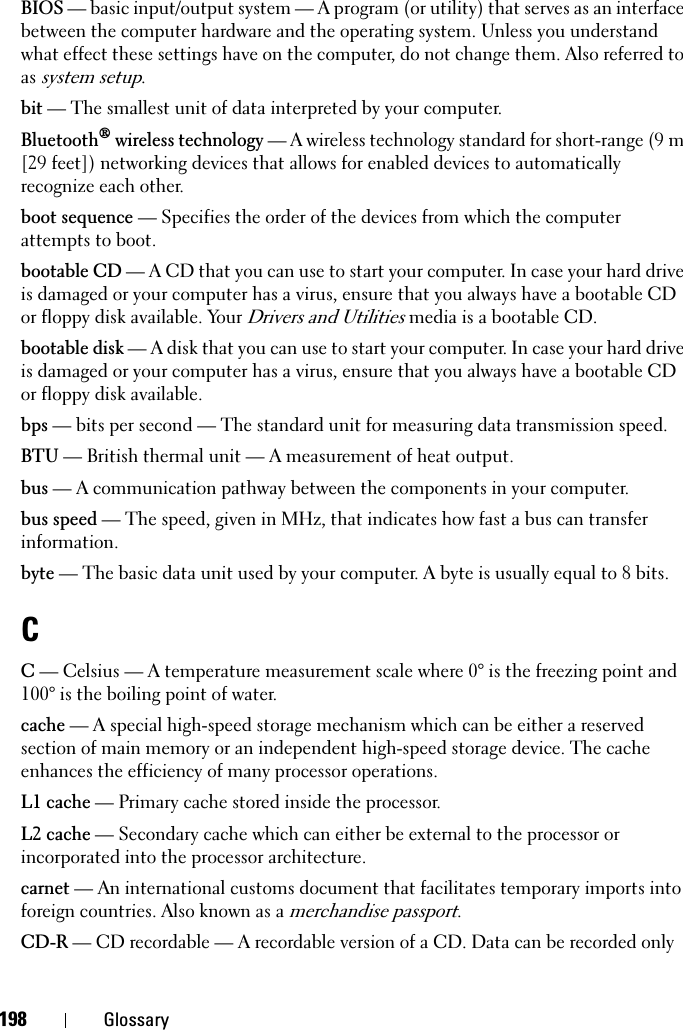198 GlossaryBIOS — basic input/output system — A program (or utility) that serves as an interface between the computer hardware and the operating system. Unless you understand what effect these settings have on the computer, do not change them. Also referred to as system setup.bit — The smallest unit of data interpreted by your computer.Bluetooth® wireless technology — A wireless technology standard for short-range (9 m [29 feet]) networking devices that allows for enabled devices to automatically recognize each other.boot sequence — Specifies the order of the devices from which the computer attempts to boot.bootable CD — A CD that you can use to start your computer. In case your hard drive is damaged or your computer has a virus, ensure that you always have a bootable CD or floppy disk available. Your Drivers and Utilities media is a bootable CD.bootable disk — A disk that you can use to start your computer. In case your hard drive is damaged or your computer has a virus, ensure that you always have a bootable CD or floppy disk available.bps — bits per second — The standard unit for measuring data transmission speed.BTU — British thermal unit — A measurement of heat output.bus — A communication pathway between the components in your computer.bus speed — The speed, given in MHz, that indicates how fast a bus can transfer information.byte — The basic data unit used by your computer. A byte is usually equal to 8 bits.CC — Celsius — A temperature measurement scale where 0° is the freezing point and 100° is the boiling point of water.cache — A special high-speed storage mechanism which can be either a reserved section of main memory or an independent high-speed storage device. The cache enhances the efficiency of many processor operations.L1 cache — Primary cache stored inside the processor.L2 cache — Secondary cache which can either be external to the processor or incorporated into the processor architecture.carnet — An international customs document that facilitates temporary imports into foreign countries. Also known as a merchandise passport.CD-R — CD recordable — A recordable version of a CD. Data can be recorded only 