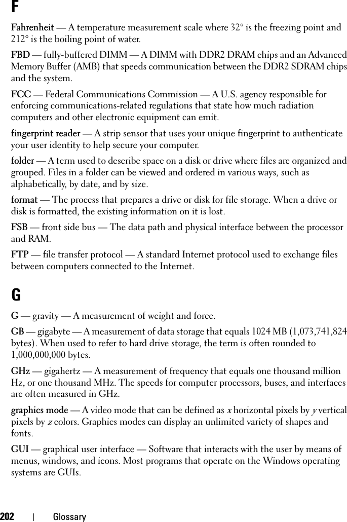 202 GlossaryFFahrenheit — A temperature measurement scale where 32° is the freezing point and 212° is the boiling point of water.FBD — fully-buffered DIMM — A DIMM with DDR2 DRAM chips and an Advanced Memory Buffer (AMB) that speeds communication between the DDR2 SDRAM chips and the system.FCC — Federal Communications Commission — A U.S. agency responsible for enforcing communications-related regulations that state how much radiation computers and other electronic equipment can emit.fingerprint reader — A strip sensor that uses your unique fingerprint to authenticate your user identity to help secure your computer. folder — A term used to describe space on a disk or drive where files are organized and grouped. Files in a folder can be viewed and ordered in various ways, such as alphabetically, by date, and by size.format — The process that prepares a drive or disk for file storage. When a drive or disk is formatted, the existing information on it is lost.FSB — front side bus — The data path and physical interface between the processor and RAM.FTP — file transfer protocol — A standard Internet protocol used to exchange files between computers connected to the Internet.GG — gravity — A measurement of weight and force.GB — gigabyte — A measurement of data storage that equals 1024 MB (1,073,741,824 bytes). When used to refer to hard drive storage, the term is often rounded to 1,000,000,000 bytes.GHz — gigahertz — A measurement of frequency that equals one thousand million Hz, or one thousand MHz. The speeds for computer processors, buses, and interfaces are often measured in GHz.graphics mode — A video mode that can be defined as x horizontal pixels by y vertical pixels by z colors. Graphics modes can display an unlimited variety of shapes and fonts.GUI — graphical user interface — Software that interacts with the user by means of menus, windows, and icons. Most programs that operate on the Windows operating systems are GUIs.